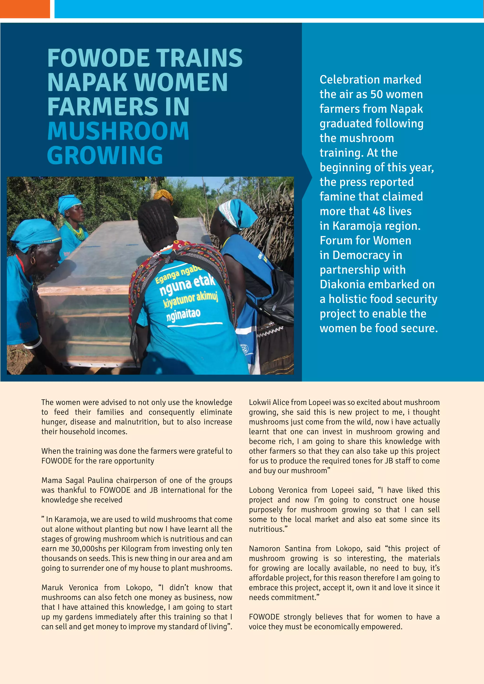 The women were advised to not only use the knowledge
to feed their families and consequently eliminate
hunger, disease and malnutrition, but to also increase
their household incomes.
When the training was done the farmers were grateful to
FOWODE for the rare opportunity
Mama Sagal Paulina chairperson of one of the groups
was thankful to Fowode and JB international for the
knowledge she received
” In karamoja, we are used to wild mushrooms that come
out alone without planting but now I have learnt all the
stages of growing mushroom which is nutritious and can
earn me 30,000shs per Kilogram from investing only ten
thousands on seeds. This is new thing in our area and am
going to surrender one of my house to plant mushrooms.
Maruk Veronica from Lokopo, “I didn’t know that
mushrooms can also fetch one money as business, now
that I have attained this knowledge, I am going to start
up my gardens immediately after this training so that I
can sell and get money to improve my standard of living”.
Celebration marked
the air as 50 women
farmers from Napak
graduated following
the mushroom
training. At the
beginning of this year,
the press reported
famine that claimed
more that 48 lives
in Karamoja region.
Forum for Women
in Democracy in
partnership with
Diakonia embarked on
a holistic food security
project to enable the
women be food secure.
FOWODE Trains
Napak Women
Farmers in
Mushroom
growing
Lokwii Alice from Lopeei was so excited about mushroom
growing, she said this is new project to me, i thought
mushrooms just come from the wild, now i have actually
learnt that one can invest in mushroom growing and
become rich, I am going to share this knowledge with
other farmers so that they can also take up this project
for us to produce the required tones for JB staff to come
and buy our mushroom”
Lobong Veronica from Lopeei said, “I have liked this
project and now I’m going to construct one house
purposely for mushroom growing so that I can sell
some to the local market and also eat some since its
nutritious.”
Namoron Santina from Lokopo, said “this project of
mushroom growing is so interesting, the materials
for growing are locally available, no need to buy, it’s
affordable project, for this reason therefore I am going to
embrace this project, accept it, own it and love it since it
needs commitment.”
FOWODE strongly believes that for women to have a
voice they must be economically empowered.
 