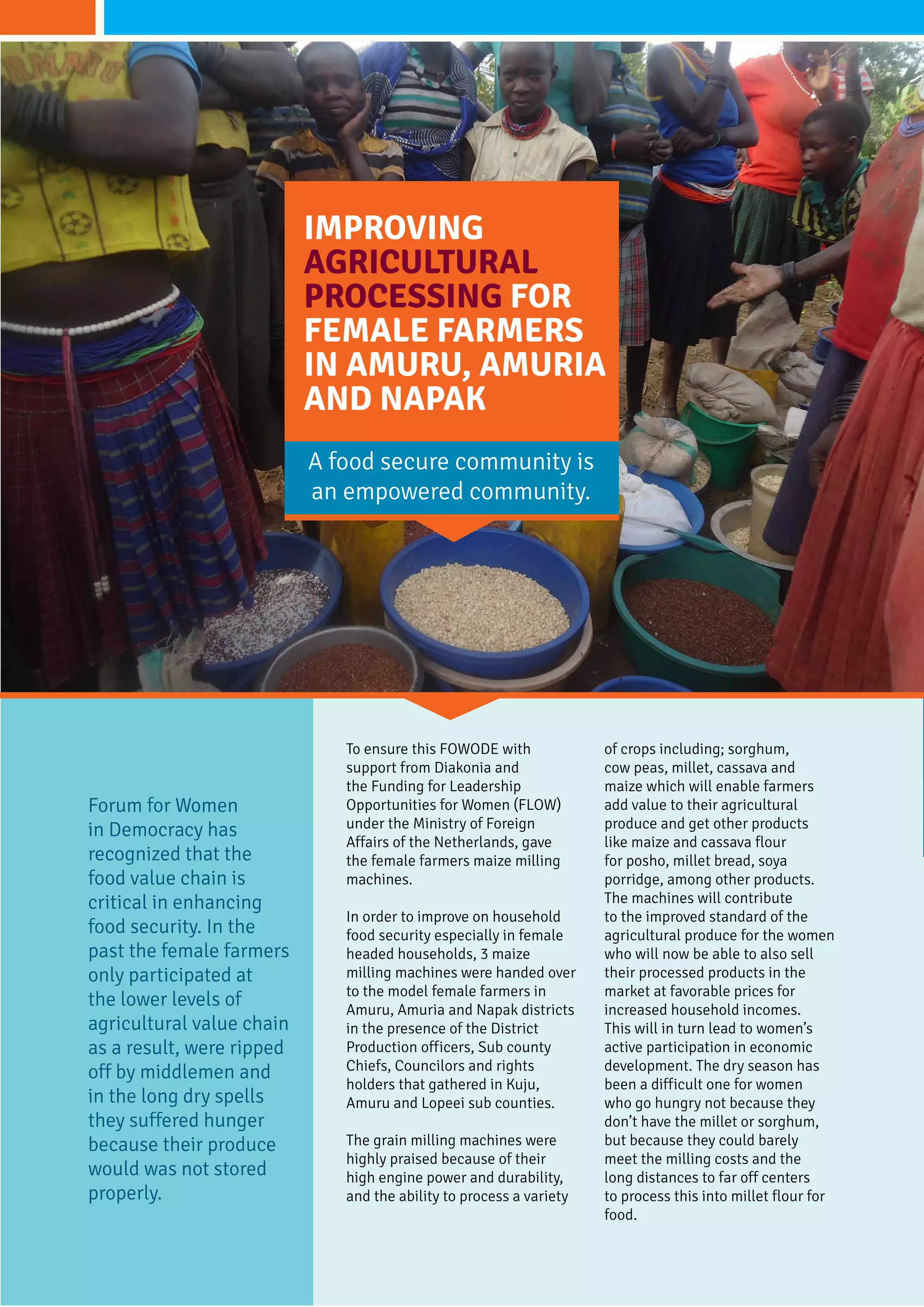 To ensure this FOWODE with
support from Diakonia and
the Funding for Leadership
Opportunities for Women (FLOW)
under the Ministry of Foreign
Affairs of the Netherlands, gave
the female farmers maize milling
machines.
In order to improve on household
food security especially in female
headed households, 3 maize
milling machines were handed over
to the model female farmers in
Amuru, Amuria and Napak districts
in the presence of the District
Production officers, Sub county
Chiefs, Councilors and rights
holders that gathered in Kuju,
Amuru and Lopeei sub counties.
The grain milling machines were
highly praised because of their
high engine power and durability,
and the ability to process a variety
of crops including; sorghum,
cow peas, millet, cassava and
maize which will enable farmers
add value to their agricultural
produce and get other products
like maize and cassava flour
for posho, millet bread, soya
porridge, among other products.
The machines will contribute
to the improved standard of the
agricultural produce for the women
who will now be able to also sell
their processed products in the
market at favorable prices for
increased household incomes.
This will in turn lead to women’s
active participation in economic
development. The dry season has
been a difficult one for women
who go hungry not because they
don’t have the millet or sorghum,
but because they could barely
meet the milling costs and the
long distances to far off centers
to process this into millet flour for
food.
Improving
Agricultural
processing for
female farmers
in Amuru, Amuria
and Napak
Forum for Women
in Democracy has
recognized that the
food value chain is
critical in enhancing
food security. In the
past the female farmers
only participated at
the lower levels of
agricultural value chain
as a result, were ripped
off by middlemen and
in the long dry spells
they suffered hunger
because their produce
would was not stored
properly.
A food secure community is
an empowered community.
 