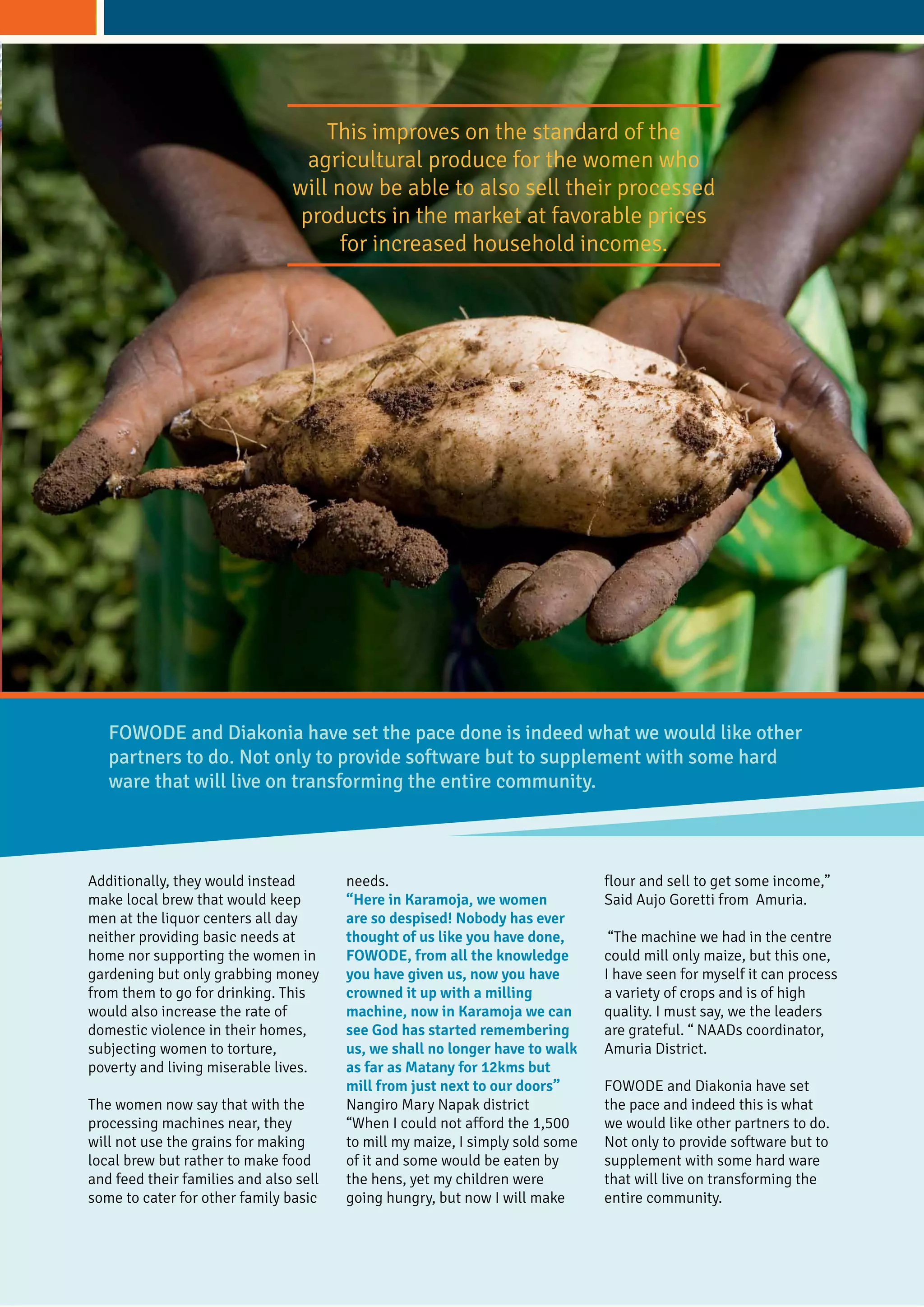 Additionally, they would instead
make local brew that would keep
men at the liquor centers all day
neither providing basic needs at
home nor supporting the women in
gardening but only grabbing money
from them to go for drinking. This
would also increase the rate of
domestic violence in their homes,
subjecting women to torture,
poverty and living miserable lives.
The women now say that with the
processing machines near, they
will not use the grains for making
local brew but rather to make food
and feed their families and also sell
some to cater for other family basic
needs.
“Here in Karamoja, we women
are so despised! Nobody has ever
thought of us like you have done,
FOWODE, from all the knowledge
you have given us, now you have
crowned it up with a milling
machine, now in Karamoja we can
see God has started remembering
us, we shall no longer have to walk
as far as Matany for 12kms but
mill from just next to our doors”
Nangiro Mary Napak district
“When I could not afford the 1,500
to mill my maize, I simply sold some
of it and some would be eaten by
the hens, yet my children were
going hungry, but now I will make
flour and sell to get some income,”
Said Aujo Goretti from Amuria.
“The machine we had in the centre
could mill only maize, but this one,
I have seen for myself it can process
a variety of crops and is of high
quality. I must say, we the leaders
are grateful. “ NAADs coordinator,
Amuria District.
FOWODE and Diakonia have set
the pace and indeed this is what
we would like other partners to do.
Not only to provide software but to
supplement with some hard ware
that will live on transforming the
entire community.
FOWODE and Diakonia have set the pace done is indeed what we would like other
partners to do. Not only to provide software but to supplement with some hard
ware that will live on transforming the entire community.
This improves on the standard of the
agricultural produce for the women who
will now be able to also sell their processed
products in the market at favorable prices
for increased household incomes.
 