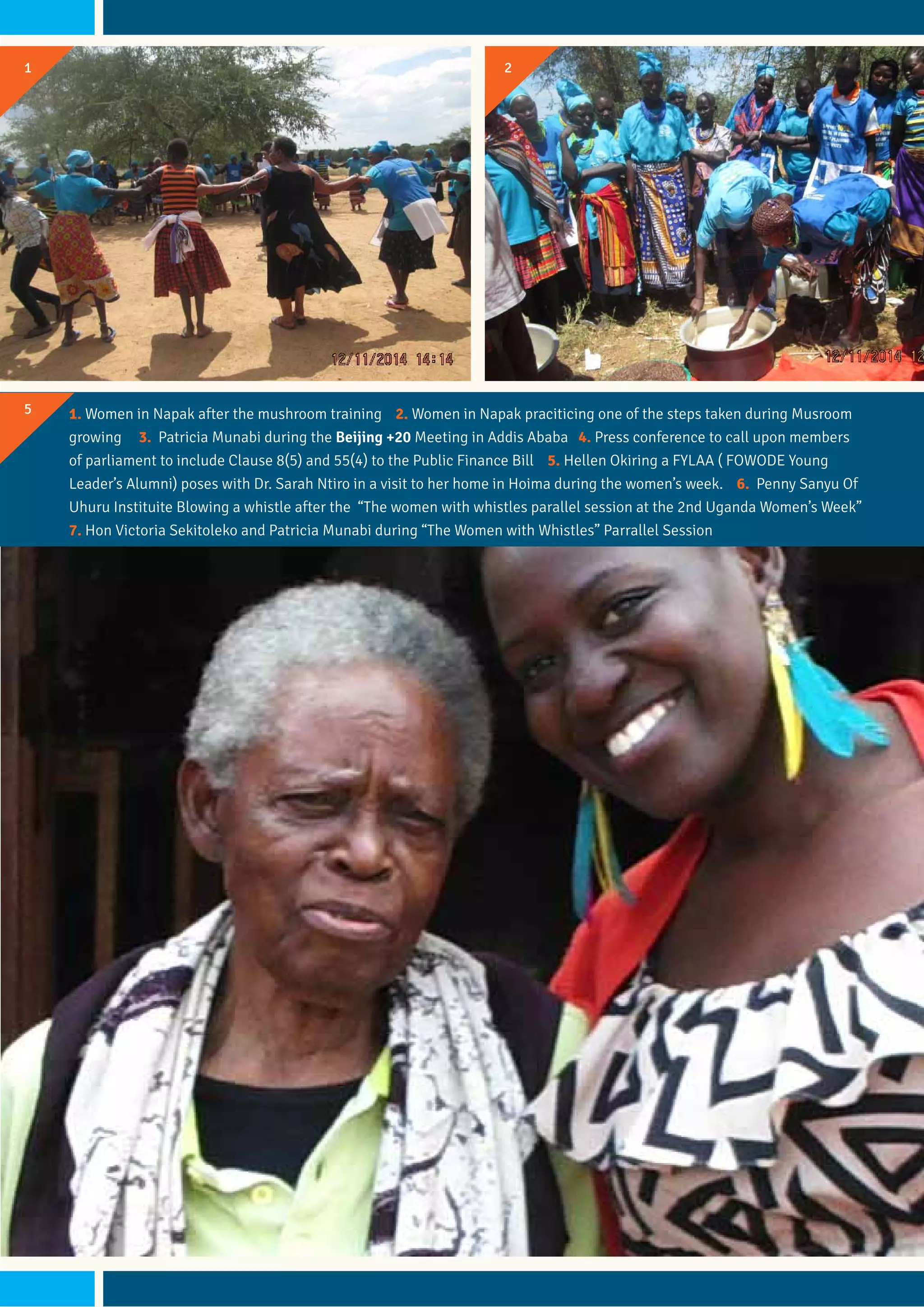 21
5 1. Women in Napak after the mushroom training 2. Women in Napak praciticing one of the steps taken during Musroom
growing 3. Patricia Munabi during the Beijing +20 Meeting in Addis Ababa 4. Press conference to call upon members
of parliament to include Clause 8(5) and 55(4) to the Public Finance Bill 5. Hellen Okiring a FYLAA ( FOWODE Young
Leader’s Alumni) poses with Dr. Sarah Ntiro in a visit to her home in Hoima during the women’s week. 6. Penny Sanyu Of
Uhuru Instituite Blowing a whistle after the “The women with whistles parallel session at the 2nd Uganda Women’s Week”
7. Hon Victoria Sekitoleko and Patricia Munabi during “The Women with Whistles” Parrallel Session
 