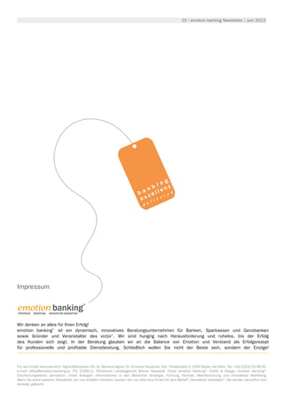 15 | emotion banking Newsletter | Juni 2012




                                                                                       ng
                                                                                  n k i nz
                                                                                       e
                                                                              b a zell r e d
                                                                                 x ive
                                                                               e l
                                                                                 d e




Impressum


emotion banking 
                                              ®


Strategie. Beratung. Innovatives Marketing.



Wir denken an alles für Ihren Erfolg!
emotion banking® ist ein dynamisch, innovatives Beratungsunternehmen für Banken, Sparkassen und Genobanken
sowie Gründer und Veranstalter des victor ®. Wir sind hungrig nach Herausforderung und ruhelos, bis der Erfolg
des Kunden sich zeigt. In der Beratung glauben wir an die Balance von Emotion und Verstand als Erfolgsrezept
für professionelle und profitable Dienstleistung. Schließlich wollen Sie nicht der Beste sein, sondern der Einzige!



Für den Inhalt verantwortlich: Aigner&Rauscher OG, Dr. Barbara Aigner, Dr. Christian Rauscher, Sitz: Theaterplatz 5, 2500 Baden bei Wien, Tel: +43/2252/25 48 45,
e-mail: office@emotion-banking.at, FN: 219911z, FB-Gericht: Landesgericht Wiener Neustadt, Fotos: emotion banking©, Grafik & Design: emotion banking©,
Erscheinungsweise: periodisch, Unser Anliegen: Informationen in den Bereichen Strategie, Führung, Vertrieb, Marktforschung und innovatives Marketing.
Wenn Sie keine weiteren Newsletter von uns erhalten möchten, senden Sie uns bitte eine Email mit dem Betreff „Newsletter abmelden“. Sie werden daraufhin vom
Verteiler gelöscht.
 