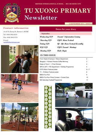 Wednesday 10/9 Parents’ Information Evening 
Thursday 11/9 EYFS Moon Festival 
Friday 12/9 Y1 - Y6 Moon Festival Assembly 
W/C 15/9 EYFS Parents’ Meetings 
Monday 22/9 Clubs Begin 
BRITISH INTERNATIONAL SCHOOL - HO CHI MINH CITY 
5 SEPTEMBER 2014 | ISSUE 2 
Dates for your diary 
IN THIS ISSUE 
From Head of Campus + Music Department 2 
Blogspot + Korean Parents Coffee Morning 3 
Dates of Term 1 + Finer Dinners 4 
MP2 to AP1 + PE Department + Holiday Programme 5 
EYFS Moon Festival poster 6 + 7 
Y1 - Y6 Moon Festival poster 8 
BBGV Fun Run 9 
BBGV Fun Run Photo Contest + Cricket Club 10 
BIS Saturday Football Programme 11 
September 
TU XUONG PRIMARY 
Newsletter 
Contact information 
43-45 Tu Xuong St, District 3, HCMC 
Tel: (848) 3932 0210 
Fax: (848) 3932 0770 
E-mail: suehill@bisvietnam.com  