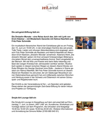Juni/2018 Seite 3
Die zeit-geist-Stiftung lädt ein
Die Dreizehn Monate – eine Reise durch das Jahr mit Lyrik von
Erich Kästner – mit Wiederkehr-Garantie mit Helmut Neerfeld und
Fritz Peter Schmidle
Ein musikalisch-literarischer Abend der Extraklasse gibt es am Freitag,
den 15. Juni um 19.00 Uhr, in der ehemaligen Kantine des zeit.areals.
Tolle Texte, Lieder und virtuoser Akkordeonklang sind angesagt, wenn
sich Fritz Peter Schmidle als Rezitator und Helmut Neerfeld am Akkor-
deon Erich Kästners „dreizehn Monate“ annehmen. Kästners Werk „Die
dreizehn Monate“ geben mit ihrer amüsant hintergründigen Bilderspra-
che jedem Monat sein unverwechselbares Aroma. Darin eingebettet ist
der Mensch. Mit viel Witz und Poesie wird darin Natur lebendig und
lässt den ewigen Kreislauf der Jahreszeiten sichtbar werden. Musika-
lisch spielen in diesem lyrischen Reigen an diesem Abend Stücke von
Duke Ellington bis George Gershwin eine Rolle – bestens in Szene ge-
setzt von Helmut Neerfeld. Mit Fritz Peter Schmidle kommt an diesem
Abend ein Rezitator ins zeit.areal, der am Salzburger Mozarteum sei-
nen Diplomabschluss gemacht hat und mittlerweile zwischen München
und Hamburg sowie in der Schweiz und Österreich mit seinen Schau-
spiel- und Regiekünsten tourt.
Der Eintritt zu der Veranstaltung ist frei – um Spenden wird gebeten.
Diese stehen der gemeinnützigen Zeit-Geist-Stiftung für deren Inklusi-
ons-Projekte zur Verfügung.
Smyle-Art Lounge lädt ein
Die Smyle-Art Lounge im Kesselhaus auf dem zeit.areal lädt auf Don-
nerstag, 7. Juni, zu einem „ART LAB“ ein. Kunstkurse, Workshops und
Vorträge stehen auf dem Programm. Als Uhrzeiten sind festgelegt
16.00 bis 18.00 Uhr sowie 18.00 bis 20.00 Uhr. Weitere Informationen
und Anmeldung bei Simone Müller (0160-980 645 91)
 