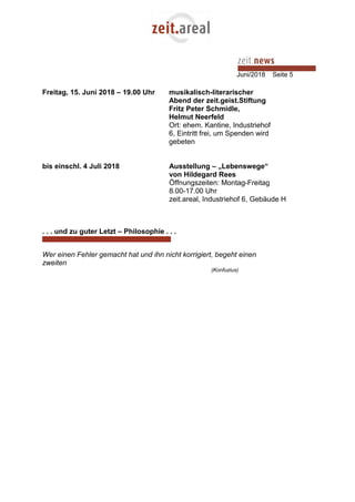 Juni/2018 Seite 5
Freitag, 15. Juni 2018 – 19.00 Uhr musikalisch-literarischer
Abend der zeit.geist.Stiftung
Fritz Peter Schmidle,
Helmut Neerfeld
Ort: ehem. Kantine, Industriehof
6, Eintritt frei, um Spenden wird
gebeten
bis einschl. 4 Juli 2018 Ausstellung – „Lebenswege“
von Hildegard Rees
Öffnungszeiten: Montag-Freitag
8.00-17.00 Uhr
zeit.areal, Industriehof 6, Gebäude H
. . . und zu guter Letzt – Philosophie . . .
Wer einen Fehler gemacht hat und ihn nicht korrigiert, begeht einen
zweiten
(Konfuzius)
 