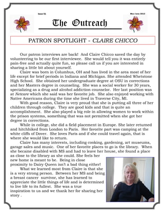 Issue 51                                             May/June 2012




                          The Outreach
          PATRON SPOTLIGHT - CLAIRE CHICCO

       Our patron interviews are back! And Claire Chicco saved the day by
volunteering to be our first interviewee. She would tell you it was entirely
pain-free and actually quite fun, so please call us if you are interested in
sharing a little bit about yourself.
       Claire was born in Columbus, OH and has lived in the area most of her
life except for brief periods in Indiana and Michigan. She attended Whetstone
High School. She obtained her undergraduate degree at OSU in corrections
and her Masters degree in counseling. She was a social worker for 30 years,
specializing as a drug and alcohol addiction counselor. Her last position was
at Netcare which she said was her favorite job. She also enjoyed working with
Native Americans during the time she lived in Traverse City, MI.
       With good reason, Claire is very proud that she is putting all three of her
children through college. They are good kids and that is quite an
accomplishment. She also played a big role in allowing women to work within
the prison systems, something that was not permitted when she got her
degree in corrections.
       While in college, she did a field placement in Europe. She later returned
and hitchhiked from London to Paris. Her favorite part was camping at the
white cliffs of Dover. She loves Paris and if she could travel again, that is
where she would like to return.
       Claire has many interests, including cooking, gardening, art museums,
garage sales and music. One of her favorite places to go is the library. When
she became disabled with MS and had to leave her house, she found a place
as close to the library as she could. She feels her
new home is meant to be. Being in close
proximity to Dairy Queen isn’t a bad thing either!
       What we learned most from Claire is that she
is a very strong person. Between her MS and being
a breast cancer survivor, she has learned to
appreciate the little things of life and is determined
to live life to its fullest. She was a true
inspiration to us and we thank her for sharing her
story .
 