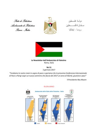 La Newsletter dell’Ambasciata di Palestina
Roma, Italia
No 51
2 gennaio 2017
“Tendiamo le nostre mani in segno di pace e speriamo che la prossima Conferenza Internazionale
di Pace a Parigi segni un nuovo cammino che faccia del 2017 un anno di libertà, giustizia e pace”
Il Presidente Abu Mazen
BUON ANNO
 