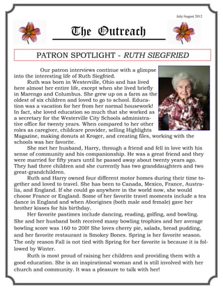 July/August 2012



                        The Outreach
         PATRON SPOTLIGHT - RUTH SIEGFRIED
             Our patron interviews continue with a glimpse
into the interesting life of Ruth Siegfried.
      Ruth was born in Westerville, Ohio and has lived
here almost her entire life, except when she lived briefly
in Marengo and Columbus. She grew up on a farm as the
oldest of six children and loved to go to school. Educa-
tion was a vacation for her from her normal housework!
In fact, she loved education so much that she worked as
a secretary for the Westerville City Schools administra-
tive office for twenty years. When compared to her other
roles as caregiver, childcare provider, selling Highlights
Magazine, making donuts at Kroger, and creating files, working with the
schools was her favorite.
      She met her husband, Harry, through a friend and fell in love with his
sense of community and his companionship. He was a great friend and they
were married for fifty years until he passed away about twenty years ago.
They had three children and she currently has two granddaughters and two
great-grandchildren.
      Ruth and Harry owned four different motor homes during their time to-
gether and loved to travel. She has been to Canada, Mexico, France, Austra-
lia, and England. If she could go anywhere in the world now, she would
choose France or England. Some of her favorite travel moments include a tea
dance in England and when Aborigines (both male and female) gave her
brother kisses for his birthday.
      Her favorite pastimes include dancing, reading, golfing, and bowling.
She and her husband both received many bowling trophies and her average
bowling score was 160 to 200! She loves cherry pie, salads, bread pudding,
and her favorite restaurant is Smokey Bones. Spring is her favorite season.
The only reason Fall is not tied with Spring for her favorite is because it is fol-
lowed by Winter.
      Ruth is most proud of raising her children and providing them with a
good education. She is an inspirational woman and is still involved with her
church and community. It was a pleasure to talk with her!
 