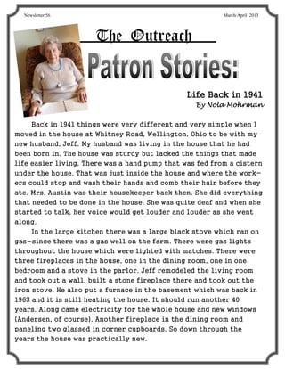 Newsletter 56                                           March/April 2013




                      The Outreach


                                               Life Back in 1941
                                                  By Nola Mohrman


     Back in 1941 things were very different and very simple when I
moved in the house at Whitney Road, Wellington, Ohio to be with my
new husband, Jeff. My husband was living in the house that he had
been born in. The house was sturdy but lacked the things that made
life easier living. There was a hand pump that was fed from a cistern
under the house. That was just inside the house and where the work-
ers could stop and wash their hands and comb their hair before they
ate. Mrs. Austin was their housekeeper back then. She did everything
that needed to be done in the house. She was quite deaf and when she
started to talk, her voice would get louder and louder as she went
along.
     In the large kitchen there was a large black stove which ran on
gas-since there was a gas well on the farm. There were gas lights
throughout the house which were lighted with matches. There were
three fireplaces in the house, one in the dining room, one in one
bedroom and a stove in the parlor. Jeff remodeled the living room
and took out a wall, built a stone fireplace there and took out the
iron stove. He also put a furnace in the basement which was back in
1963 and it is still heating the house. It should run another 40
years. Along came electricity for the whole house and new windows
(Andersen, of course). Another fireplace in the dining room and
paneling two glassed in corner cupboards. So down through the
years the house was practically new.
 