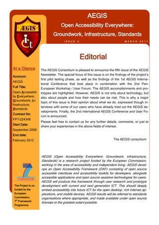 AEGIS
                                    Open Accessibility Everywhere:
                               Groundwork, Infrastructure, Standards
                                       I S S U E   5                               M A R C H   2 0 1 1




                                                       Editorial
At a Glance           The AEGIS Consortium is pleased to announce the fifth issue of the AEGIS
                      Newsletter. The special focus of this issue is on the findings of the project’s
Acronym:
                      first pilot testing phase, as well as the findings of the 1st AEGIS Interna-
AEGIS
                      tional Conference that took place in combination with the 2nd Pan-
Full Title:           European Workshop / User Forum. The AEGIS accomplishments and pro-
Open Accessibil-      totypes are highlighted. However, AEGIS is not only about technology, but
ity Everywhere:       also about people and how their needs can be met. This is why a major
Groundwork, In-
                      topic of this issue is their opinion about what we do, expressed though in-
frastructure,
                      terviews with some of our users who have already tried out the AEGIS de-
Standards
                      velopments. Finally, the 2nd international AEGIS Conference and User Fo-
Contract No:
                      rum is announced.
FP7-224348
                      Please feel free to contact us for any further details, comments, or just to
Start Date:
                      share your experiences in the above fields of interest.
September 2008
End date:
February 2012                                                              The AEGIS consortium




                      AEGIS (Open Accessibility Everywhere: Groundwork, Infrastructure,
                      Standards) is a research project funded by the European Commission,
                      working in the area of accessibility and independent living. AEGIS devel-
                      ops an Open Accessibility Framework (OAF) consisting of open source
                      accessible interfaces and accessibility toolkits for developers, alongside
                      accessible applications and open source assistive technologies for users.
                      AEGIS will produce this framework through user research and prototype
 The Project is co-   development with current and next generation ICT. This should deeply
 funded by the        embed accessibility into future ICT for the open desktop, rich Internet ap-
 European             plications, and mobile devices. AEGIS results will be referred to standards
 Commission,          organisations where appropriate, and made available under open source
 7th Framework
                      licenses to the greatest extent possible.
 Programme
 