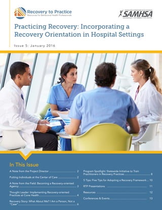 Practicing Recovery: Incorporating a
Recovery Orientation in Hospital Settings
I s s u e 5 : J a n u a r y 2 0 1 6
In This Issue
A Note from the Project Director���������� 2
Putting Individuals at the Center of Care.......................... 2
A Note from the Field: Becoming a Recovery-oriented
Agency............................................................................... 3
Thought Leader: Implementing Recovery-oriented
Practices at Cone Health.................................................... 4
Recovery Story: What About Me? I Am a Person, Not a
“Case”................................................................................ 6
Program Spotlight: Statewide Initiative to Train
Practitioners in Recovery Practices.................................... 8
5 Tips: Five Tips for Adopting a Recovery Framework.... 10
RTP Presentations��������������� 11
Resources������������������� 12
Conferences  Events�������������� 13
 