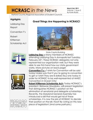 HCRASC in the NewsMarch 3rd, 2011Volume 1, Issue 5By Katie Bubb Harford Country Regional Association of Student Councils5016530264101568454885690Highlights: Lobbying Day ReportConvention T’s Robert Kittleman Scholarship ActConvention T’s ~ T-shirts for Convention will be sold today! Make sure that if you’re going to convention to get a t-shirt! They are 8 dollars! Buy one today in order for HCRASC to be well-represented at MASC Convention in Ocean City! Robert Kittleman Scholarship Act~ Today HCRASC’s president, Belawoe Akwakoku, will present legislation that distinguishes HCRASC’s position on the elimination of senatorial and delegate scholarships. Recently, the Maryland General Assembly has introduced a bill that would get rid of these scholarships. It is now the job of HCRASC to decide their position on the bill. How? By voting on this new piece of legislation! (And some parli-pro.) State Capitol BuildingLobbying Day ~ Many members of HCRASC attending Lobbying Day in Annapolis last Tuesday, February 23rd. These HCRASC delegates not only represented our organization well, but they were able to see first-hand how our state government works. More pictures on back page! Great Things Are Happening in HCRASC! 772795-850900<br />HCRASC members with Delegate Glen GlassView from State CapitolSpelling error? Check!3676650792480-1181107924808877304572000Lobbying Day Pictures<br />