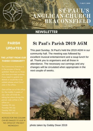 ST PAUL'S
ANGLICAN CHURCH
BEACONSFIELD
FOURTH SUNDAY AFTER PENTECOST
7 JULY | 2019
NEWSLETTER
PARISH
UPDATES
THE LATEST FROM OUR
PARISH COMMUNITY
NOTICES FOR THIS COLUMN
CAN BE EMAILED TO JULIE IN
THE OFFICE BY 7PM NEXT
WEDNESDAY.
St Paul's Parish 2019 AGM
This past Sunday, St Paul's held the 2019 AGM in our
community hall. The meeting was followed by
excellent musical entertainment and a soup lunch for
all. Thank you to organisers and all those in
attendance. The necessary out comings and any
changes will be circulated when appropriate in the
next couple of weeks.
The Community Directory is
in the process of being
updated. Thank you to those
who have provided updates,
if you need to update any
details or would like to be
added, please email Zara/
Julie in the office.
Zara will be out of the office
for the middle 2 weeks of
July. Julie will kindly be
taking her place during this
period. Julie will be in the
office on:
Tuesday 9th July
Thursday 11th July
Tuesday 15th July
Wednesday 16th July
photo taken by Gabby Dean 2019
 