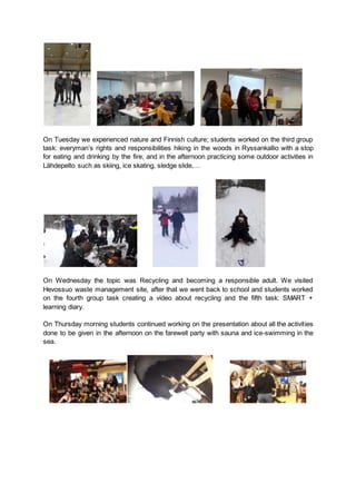 On Tuesday we experienced nature and Finnish culture; students worked on the third group
task: everyman’s rights and responsibilities hiking in the woods in Ryssankallio with a stop
for eating and drinking by the fire, and in the afternoon practicing some outdoor activities in
Lähdepelto such as skiing, ice skating, sledge slide,…
On Wednesday the topic was Recycling and becoming a responsible adult. We visited
Hevossuo waste management site, after that we went back to school and students worked
on the fourth group task creating a video about recycling and the fifth task: SMART +
learning diary.
On Thursday morning students continued working on the presentation about all the activities
done to be given in the afternoon on the farewell party with sauna and ice-swimming in the
sea.
 