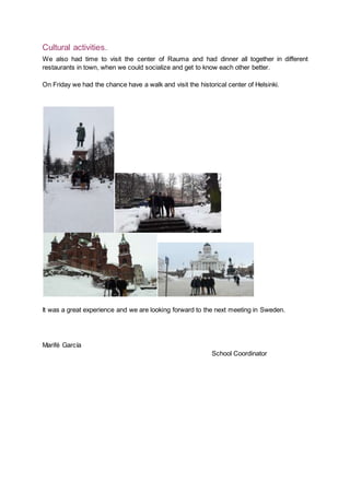 Cultural activities.
We also had time to visit the center of Rauma and had dinner all together in different
restaurants in town, when we could socialize and get to know each other better.
On Friday we had the chance have a walk and visit the historical center of Helsinki.
It was a great experience and we are looking forward to the next meeting in Sweden.
Marifé García
School Coordinator
 