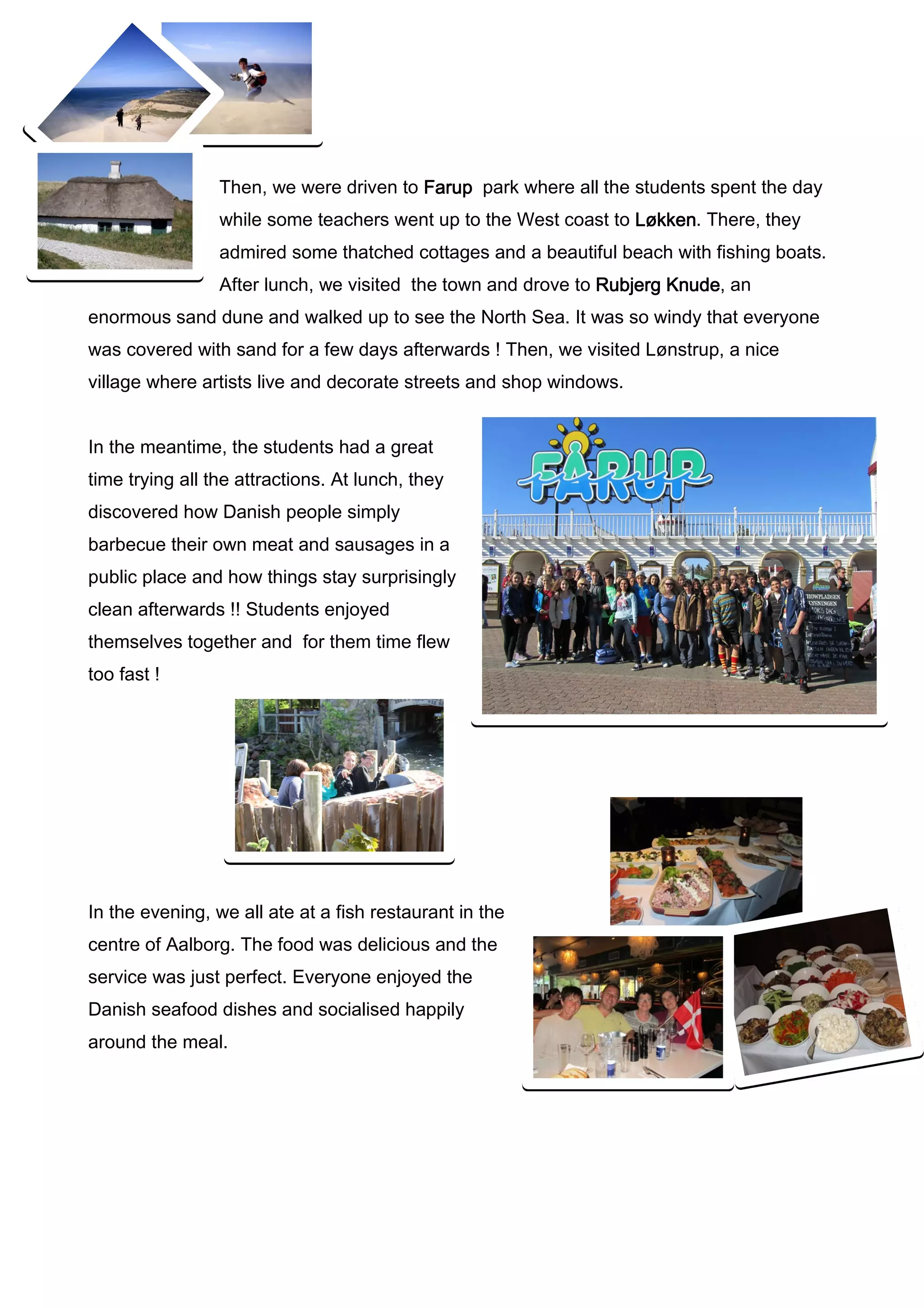 Then, we were driven to Farup park where all the students spent the day
                 while some teachers went up to the West coast to Løkken. There, they
                                                                  Løkken
                 admired some thatched cottages and a beautiful beach with fishing boats.
                 After lunch, we visited the town and drove to Rubjerg Knude an
                                                                       Knude,
enormous sand dune and walked up to see the North Sea. It was so windy that everyone
was covered with sand for a few days afterwards ! Then, we visited Lønstrup, a nice
village where artists live and decorate streets and shop windows.


In the meantime, the students had a great
time trying all the attractions. At lunch, they
discovered how Danish people simply
barbecue their own meat and sausages in a
public place and how things stay surprisingly
clean afterwards !! Students enjoyed
themselves together and for them time flew
too fast !




In the evening, we all ate at a fish restaurant in the
centre of Aalborg. The food was delicious and the
service was just perfect. Everyone enjoyed the
Danish seafood dishes and socialised happily
around the meal.
 