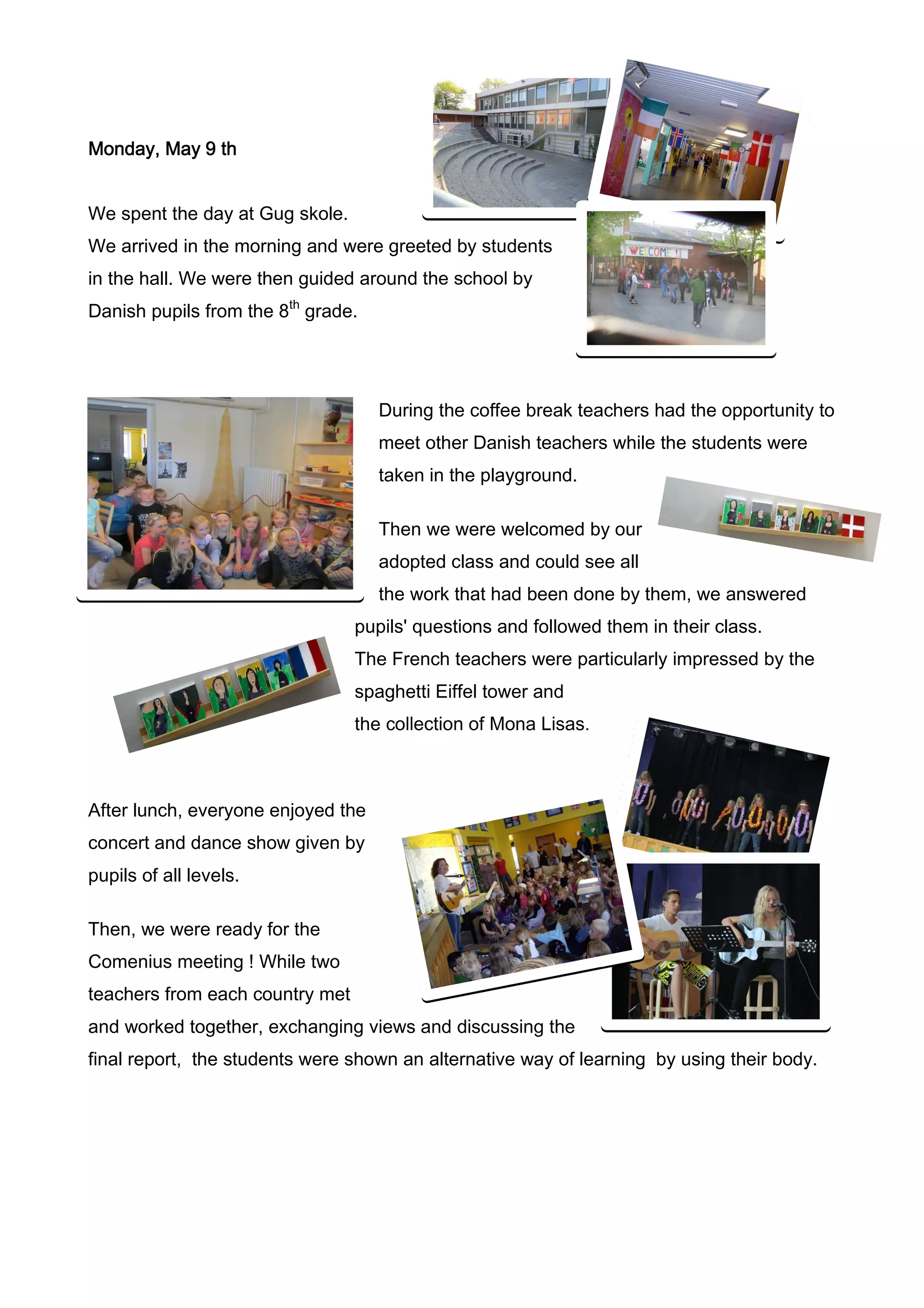 Monday, May 9 th


We spent the day at Gug skole.
We arrived in the morning and were greeted by students
in the hall. We were then guided around the school by
Danish pupils from the 8th grade.




                                    During the coffee break teachers had the opportunity to
                                    meet other Danish teachers while the students were
                                    taken in the playground.

                                    Then we were welcomed by our
                                    adopted class and could see all
                                    the work that had been done by them, we answered
                                 pupils' questions and followed them in their class.
                                 The French teachers were particularly impressed by the
                                 spaghetti Eiffel tower and
                                 the collection of Mona Lisas.



After lunch, everyone enjoyed the
concert and dance show given by
pupils of all levels.

Then, we were ready for the
Comenius meeting ! While two
teachers from each country met
and worked together, exchanging views and discussing the
final report, the students were shown an alternative way of learning by using their body.
 
