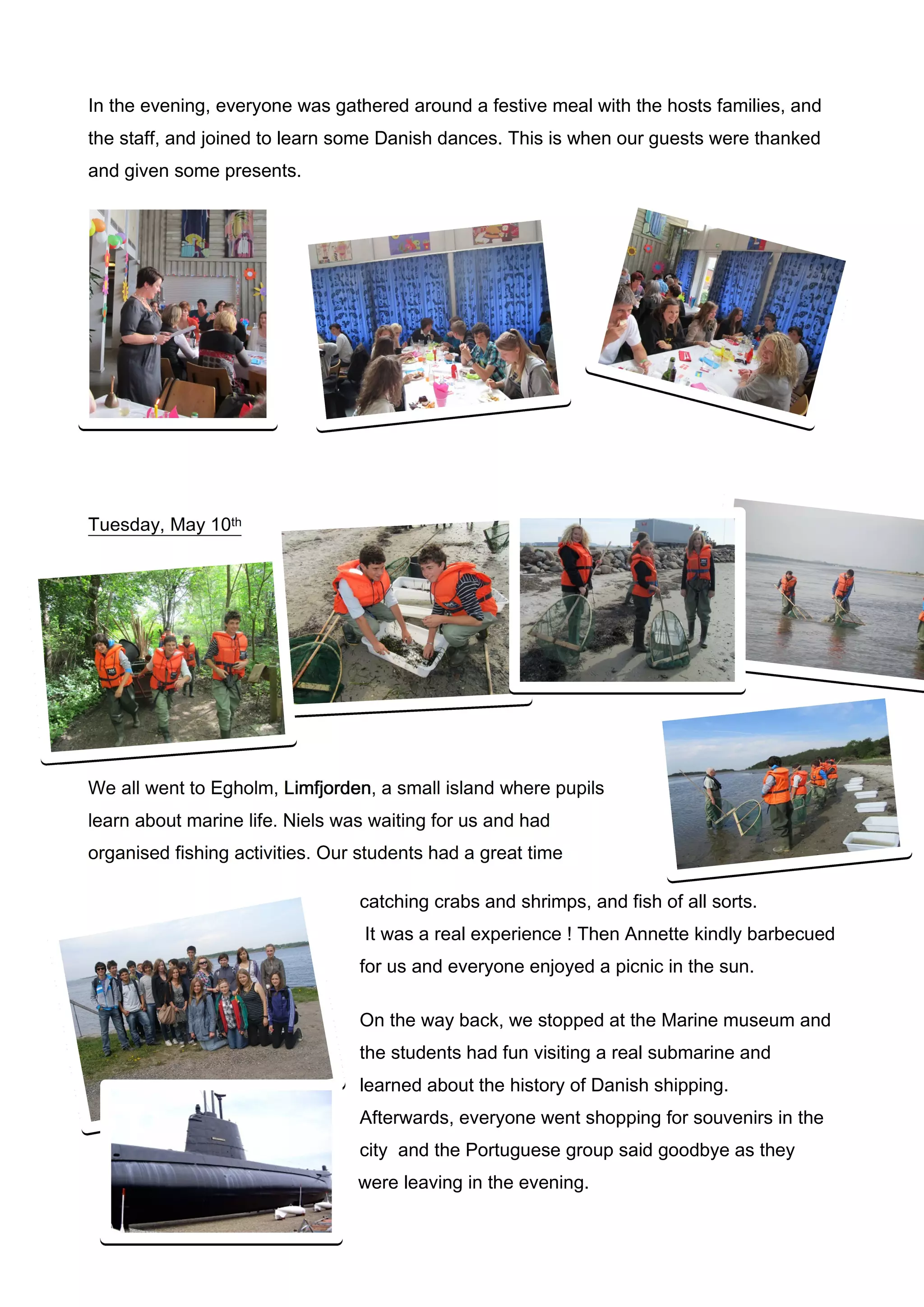 In the evening, everyone was gathered around a festive meal with the hosts families, and
the staff, and joined to learn some Danish dances. This is when our guests were thanked
and given some presents.




Tuesday, May 10th




We all went to Egholm, Limfjorden a small island where pupils
                       Limfjorden,
learn about marine life. Niels was waiting for us and had
organised fishing activities. Our students had a great time

                                 catching crabs and shrimps, and fish of all sorts.
                                  It was a real experience ! Then Annette kindly barbecued
                                 for us and everyone enjoyed a picnic in the sun.

                                 On the way back, we stopped at the Marine museum and
                                 the students had fun visiting a real submarine and
                                 learned about the history of Danish shipping.
                                 Afterwards, everyone went shopping for souvenirs in the
                                 city and the Portuguese group said goodbye as they
                                 were leaving in the evening.
 