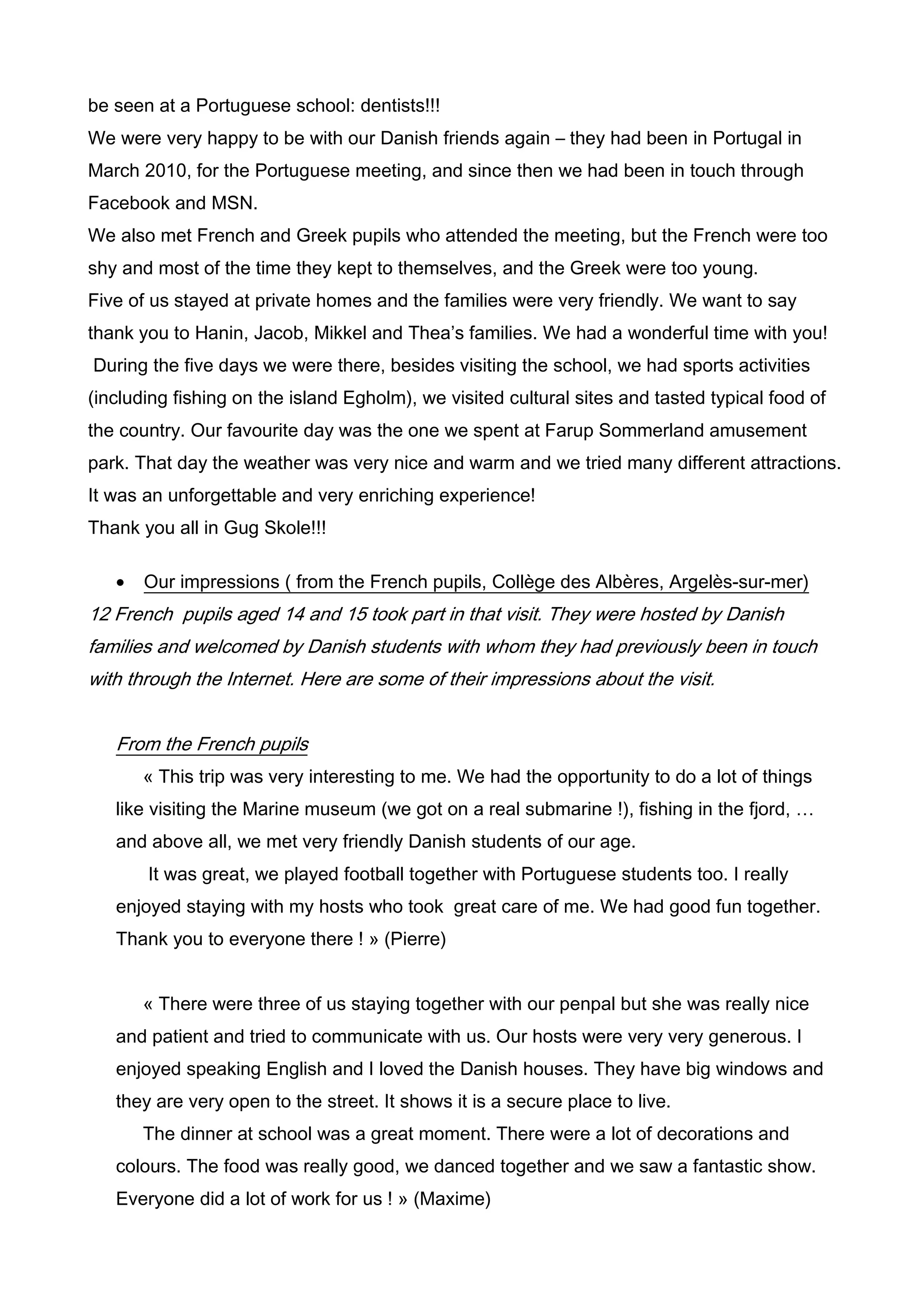 be seen at a Portuguese school: dentists!!!
We were very happy to be with our Danish friends again – they had been in Portugal in
March 2010, for the Portuguese meeting, and since then we had been in touch through
Facebook and MSN.
We also met French and Greek pupils who attended the meeting, but the French were too
shy and most of the time they kept to themselves, and the Greek were too young.
Five of us stayed at private homes and the families were very friendly. We want to say
thank you to Hanin, Jacob, Mikkel and Thea’s families. We had a wonderful time with you!
During the five days we were there, besides visiting the school, we had sports activities
(including fishing on the island Egholm), we visited cultural sites and tasted typical food of
the country. Our favourite day was the one we spent at Farup Sommerland amusement
park. That day the weather was very nice and warm and we tried many different attractions.
It was an unforgettable and very enriching experience!
Thank you all in Gug Skole!!!

   •   Our impressions ( from the French pupils, Collège des Albères, Argelès-sur-mer)
12 French pupils aged 14 and 15 took part in that visit. They were hosted by Danish
families and welcomed by Danish students with whom they had previously been in touch
with through the Internet. Here are some of their impressions about the visit.


   From the French pupils
       « This trip was very interesting to me. We had the opportunity to do a lot of things
   like visiting the Marine museum (we got on a real submarine !), fishing in the fjord, …
   and above all, we met very friendly Danish students of our age.
       It was great, we played football together with Portuguese students too. I really
   enjoyed staying with my hosts who took great care of me. We had good fun together.
   Thank you to everyone there ! » (Pierre)


       « There were three of us staying together with our penpal but she was really nice
   and patient and tried to communicate with us. Our hosts were very very generous. I
   enjoyed speaking English and I loved the Danish houses. They have big windows and
   they are very open to the street. It shows it is a secure place to live.
       The dinner at school was a great moment. There were a lot of decorations and
   colours. The food was really good, we danced together and we saw a fantastic show.
   Everyone did a lot of work for us ! » (Maxime)
 