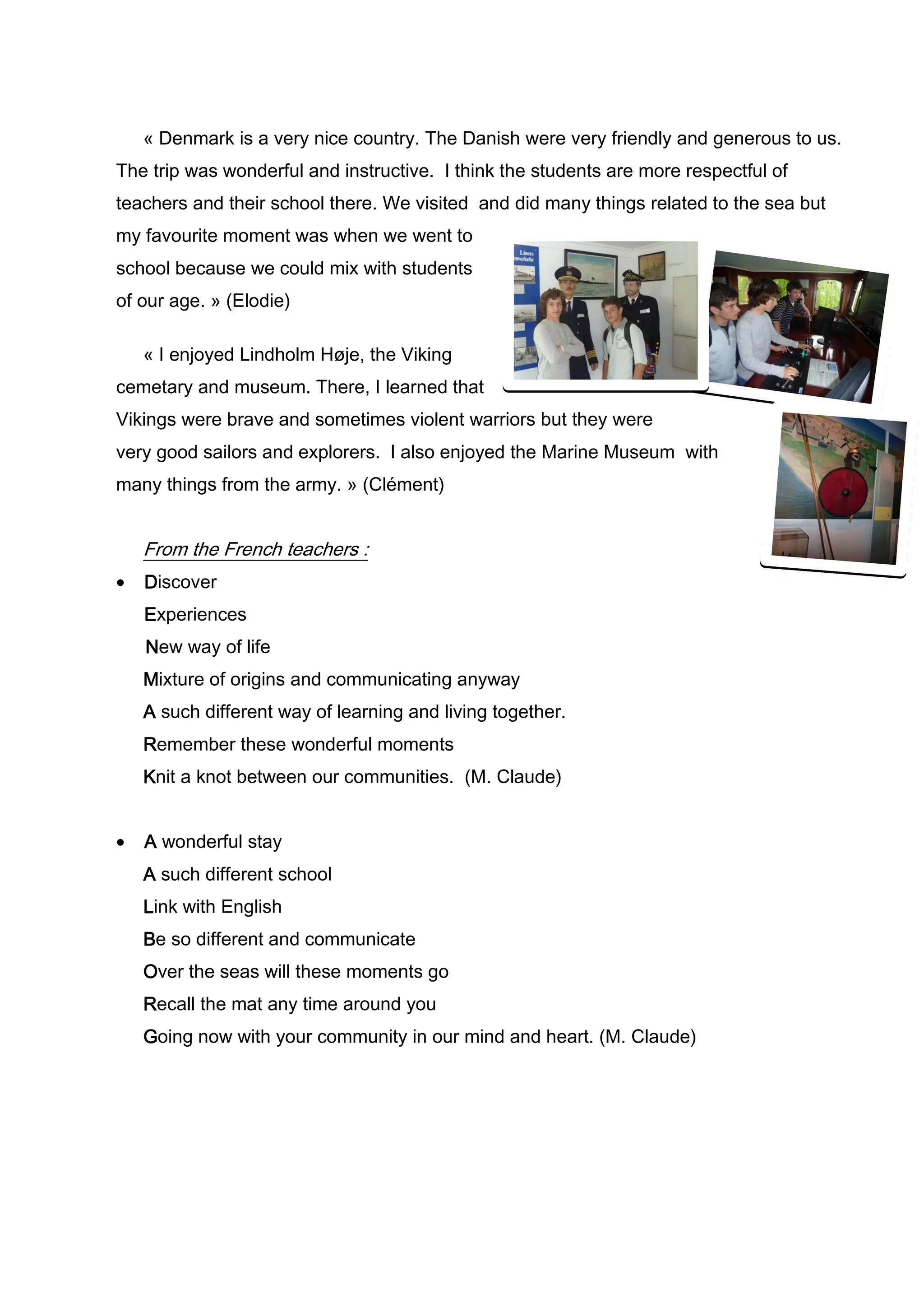 « Denmark is a very nice country. The Danish were very friendly and generous to us.
The trip was wonderful and instructive. I think the students are more respectful of
teachers and their school there. We visited and did many things related to the sea but
my favourite moment was when we went to
school because we could mix with students
of our age. » (Elodie)

    « I enjoyed Lindholm Høje, the Viking
cemetary and museum. There, I learned that
Vikings were brave and sometimes violent warriors but they were
very good sailors and explorers. I also enjoyed the Marine Museum with
many things from the army. » (Clément)


    From the French teachers :
•   Discover
    Experiences
    New way of life
    Mixture of origins and communicating anyway
    A such different way of learning and living together.
    Remember these wonderful moments
    Knit a knot between our communities. (M. Claude)


•   A wonderful stay
    A such different school
    Link with English
    Be so different and communicate
    Over the seas will these moments go
    Recall the mat any time around you
    Going now with your community in our mind and heart. (M. Claude)
 