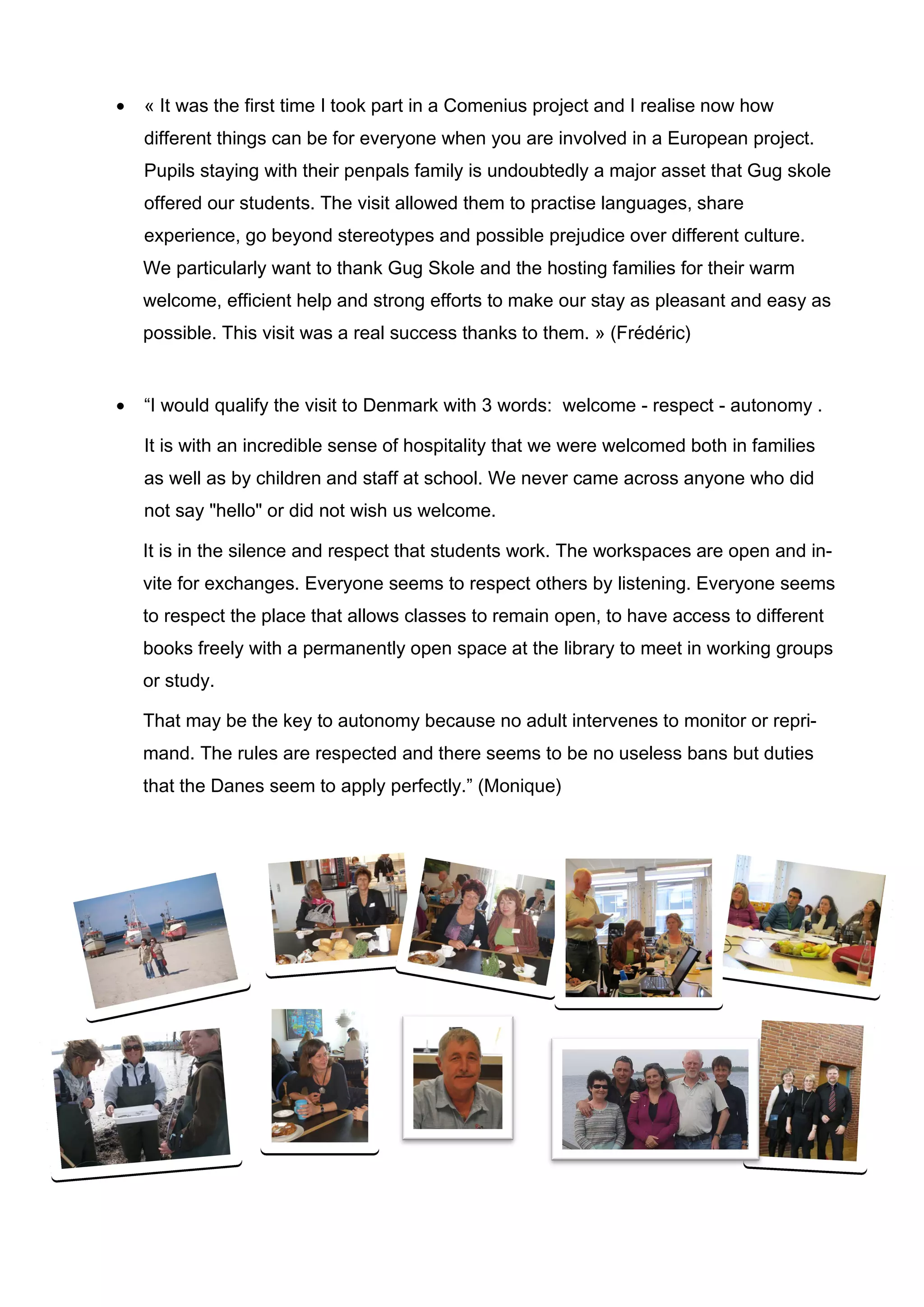 •   « It was the first time I took part in a Comenius project and I realise now how
    different things can be for everyone when you are involved in a European project.
    Pupils staying with their penpals family is undoubtedly a major asset that Gug skole
    offered our students. The visit allowed them to practise languages, share
    experience, go beyond stereotypes and possible prejudice over different culture.
    We particularly want to thank Gug Skole and the hosting families for their warm
    welcome, efficient help and strong efforts to make our stay as pleasant and easy as
    possible. This visit was a real success thanks to them. » (Frédéric)


•   “I would qualify the visit to Denmark with 3 words: welcome - respect - autonomy .

    It is with an incredible sense of hospitality that we were welcomed both in families
    as well as by children and staff at school. We never came across anyone who did
    not say "hello" or did not wish us welcome.

    It is in the silence and respect that students work. The workspaces are open and in-
    vite for exchanges. Everyone seems to respect others by listening. Everyone seems
    to respect the place that allows classes to remain open, to have access to different
    books freely with a permanently open space at the library to meet in working groups
    or study.

    That may be the key to autonomy because no adult intervenes to monitor or repri-
    mand. The rules are respected and there seems to be no useless bans but duties
    that the Danes seem to apply perfectly.” (Monique)
 