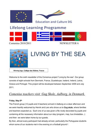Comenius 2010/2011                                         NEWSLETTER 6



                           LIVING BY THE SEA

     Winning logo, Collège des Albères, France



Welcome to the sixth newsletter of the Comenius project “Living by the sea”. Our group
consists of eight schools from Denmark, France, Guadeloupe, Iceland, Ireland, Latvia,
Greece and Portugal. This project will be developed between September 2009 and July
2011.


Comenius teachers visit Gug Skole, Aalborg, in Denmark.
Friday, May 6th
The French group (12 pupils and 4 teachers) arrived in Aalborg on a clear afternoon and
we were heartily welcomed by Henrik and Lars who drove us to Gug skole where families
                                                                 skole,
and teachers expected us. Each one of us was given a file nicely decorated by pupils and
containing all the necessary information about our stay (program, map, bus timetables...)
and then we were taken home by our guests.
By then, almost every participant had already arrived, particularly the Portuguese students
whom some of our students met in the evening on a football ground !
 