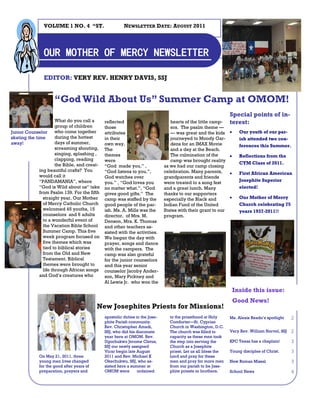 VOLUME 1 NO. 4 “ST.                      NEWSLETTER DATE: AUGUST 2011




                OUR MOTHER OF MERCY NEWSLETTER

                EDITOR: VERY REV. HENRY DAVIS, SSJ


                     “God Wild About Us” Summer Camp at OMOM!
                                                                                                                Special points of in-
                       What do you call a      reflected                          hearts of the little camp-    terest:
                       group of children       those                              ers. The psalm theme —
Junior Counselor       who come together       attributes                         — was great and the kids           Our youth of our par-
skating the time       during the hottest      in their                           journeyed to Moody Gar-             ish attended two con-
away!                  days of summer,         own way.                           dens for an IMAX Movie              ferences this Summer.
                       screaming shouting,     The                                and a day at the Beach.
                       singing, splashing ,    themes                             The culmination of the             Reflections from the
                       clapping, reading       were                               camp was brought reality
                       the Bible, and creat-                                                                          CYM Class of 2011.
                                               “God made you.” ,               as we had our camp closing
              ing beautiful crafts? You        “God listens to you.”,          celebration. Many parents,            First African American
              would call it                    God watches over                grandparents and friends
              “PANDAMANIA”, where                                                                                     Josephite Superior
                                               you.” , “God loves you          were treated to a song fest
              “God is Wild about us” take      no matter what.”, “God          and a great lunch. Many                elected!
              from Psalm 139. For the fifth    gives good gifts.” The          thanks to our supporters
                straight year, Our Mother      camp was staffed by the         especially the Black and              Our Mother of Mercy
                of Mercy Catholic Church       good people of the par-         Indian Fund of the United              Church celebrating 75
                welcomed 45 youths, 15         ish. Ms. A. Mills was the       States with their grant to our         years 1937-2011!!
                counselors and 6 adults        director, of Mrs. M.            program.
                to a wonderful event of        Denson, Mrs. K. Thomas
                the Vacation Bible School      and other teachers as-
                Summer Camp. This five         sisted with the activities.
                week program focused on        We began the day with
                five themes which was          prayer, songs and dance
                tied to biblical stories       with the campers. The
                from the Old and New           camp was also grateful
                Testament. Biblical            for the junior counselors
                themes were brought to         and this year senior
                life through African songs     counselor Jacoby Ander-
              and God’s creatures who          son, Mary Pickney and
                                               Al Lewis Jr. who won the
                                                                                                                    Inside this issue:
                                                                                                                    Good News!
                                           New Josephites Priests for Missions!
                                               apostolic duties in the Jose-     to the priesthood at Holy      Ms. Alexis Reado’s spotlight    2
                                               phite Parish community.           Comforter—St. Cyprian
                                               Rev. Christopher Amadi,           Church in Washington, D.C.
                                               SSJ, who did his diaconate        The church was filled to       Very Rev. William Norvel, SSJ   2
                                               year here at OMOM. Rev.           capacity as these men took
                                               Ugochukwu Jerome Cletus,          the step into serving the      KPC Texas has a chaplain!       3
                                               SSJ our newly assigned            Church as a Josephite
                                               Vicar begin late August           priest. Let us all bless the   Young disciples of Christ.      3
             On May 21, 2011, three            2011 and Rev. Michael K           Lord and pray for these
             young men lives changed           Okechukwu, SSJ, who as-           men and pray for more men      New Roman Missal                3
             for the good after years of       sisted here a summer at           from our parish to be Jose-
             preparation, prayers and          OMOM were         ordained        phite priests or brothers.     School News                     4
 