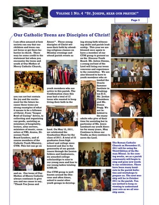 VOLUME 1 NO. 4 “ST. JOSEPH, HEAR OUR PRAYER!”
                                                                                                         Page 3




Our Catholic Teens are Disciples of Christ!
I am often amazed at how     Amen!” . These young           ing strong faith witness-
society can say that our     disciples of Christ wit-       ing skills and parish lead-
children and teens can       ness their faith by attend-    ership. This year we are
not focus or get there be-   ing religious classes on       blessed once again to
havior in check. There       Monday evenings and            have a member of our
may be some credit to the    attend parish events as        CYM group to present us
statement but when you                                      on the Diocese Youth
encounter the teens and                                     Board. Mr. Julien Owens,
youth at Our Mother of                                      a young servant of the
Mercy Catholic Church,                                      Lord will bring our teens
                                                            concerns and experience
                                                            to the committee. We are
                                                            also blessed to have to
                                                            youth members who at-
                                                                           tended the
                                                                           Oracle
                                                                           Summer
                             youth members who are                         Institute in
                             active in this parish. The                    Washing-
                             Confirmation class this                       ton D.C.
you can not but contain      year had a total of 12                        Mr. Jordan
the joy and the excite-      teens who wanted to keep                      Chambers
ment for the future be-      living their faith in the                     and Ms.
cause these teens are                                                      Donya
strong examples of what                                                    Stagg. We
it means to be a follower                                                  are in-
of Christ. From “Souper                                                    debted to
Bowl of Caring” drives, to                                                 the many
collecting and organizing                                   adults who give of their
can goods, assisting as                                     time for assisting but in
ministers of hospitality,                                   particular of Ms. Joyce
lectors, altar servers,                                     Lombard our youth direc-
ministers of music, coun-    Lord. On May 15, 2011,         tor for many years, May
selors at VBS, drama, Di-    we celebrated the              Continue to bless our
ocesan Youth                 Graduation Mass for the        Youths as they continue to
Board Leaders, and of        class of 2011. A total of 33   serve the Lord.
course members of the        graduates from high
Catholic Youth Ministry,     school and college were                                      The Roman Catholic
CYM. This list can go on     honored and due to the                                       Church on November 27,
                             generosity of our parish-                                    2011 will be using the
                             ioners through the Lenten                                    Third Edition of the Ro-
                             folders and fundraisers,                                     man Missal. In the com-
                             we awarded college                                           ing weeks, we as a parish
                             scholarships to nine to                                      community will begin to
                             our young men and four to                                    sing and pray new words
                             our young ladies totaling                                    to our celebration. There
                             $7000.00.                                                    have been many hand-
                                                                                          outs in the parish bulle-
                             Our CYM group is well                                        tins and workshops to
and on. Our teens of Our
                             known around the Dio-                                        prepare us. The next wor-
Mother of Mercy Catholic
                             cese and often times,                                        ship will be in October
always continues to give
                             asked to assist other                                        2011 in the parish. You
you and me cause to say,
                             youth groups in develop-                                     are invited to keep re-
“Thank You Jesus and
                                                                                          viewing to understand
                                                                                          your role as we all wor-
                                                                                          ship anew.
 