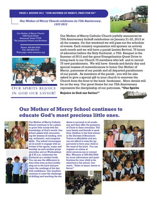 PAGE 4 AUGUST 2011 “OUR MOTHER OF MERCY, PRAY FOR US!”


      Our Mother of Mercy Church celebrates its 75th Anniversary.
                             1937-2012


   Our Mother of Mercy Church
         3390 Sarah Street                    Our Mother of Mercy Catholic Church joyfully announces its
       Beaumont Texas 77705
 The Josephits Fathers and Brothers
                                              75th Anniversary kickoff celebration on January 21-22, 2012 at
                                              all the masses. On that weekend we will pass out the schedule
      Phone: 409-842-5533                     of events. Each ministry organization will sponsor an activity
       Fax: 409-842-4710                      each month and we will have a parish Lenten Revival, 75 hours
   Web page: www.omomcc.org
                                              of adoration before the Holy Eucharist, a 75th Banquet in the
                                              Summer of 2012 and the great Evangelization Quest Drive to
                                              bring back to our Church 75 members who left and to recruit
                                              75 new parishioners. We will have friends and family day and
                                              special masses of remembrances to honor Our Mother of
                                              Mercy, patroness of our parish and all departed parishioners
                                              of our parish. As members of the parish , you will be also
                                              asked to give a special gift to your church to renovate the
                                              Church from the front to the back fundraiser. More details will
                                              be on the way. Our great theme for our 75th Anniversary
O UR  SPIRITS REJOICE                         represents the discipleship of our patroness, “Our Spirits
I N G O D O U R S AV I O R !                  Rejoice in God our Savior!”




      Our Mother of Mercy School continues to
      educate God’s most precious little ones.
                Our Mother of Mercy Catholic        dents to succeed in all acade-
                School continues to be a place      mia and they offer the presence
                to grow little minds with the       of Christ to them everyday. Tell
                knowledge of God’s world. Our       your family and friends to send
                school assists with encounter-      their children to the best school
                ing the lessons of reading, writ-   in the Diocese of Beaumont.
                ing, arithmetic, and computer       Tuition is affordable and you
                skills. Our school encourages       can not afford to miss the op-
                all its youth to engage with ac-    portunity to form your child in
                tivities of the sports, music and   the ways of the Lord. You can
                worship as each student prays       register on online at
                everyday and on Wednesdays          www.omomcs.org or contact
                @ 8:30 a.m. celebrates the          Mrs. Wheaton at 409-842-5534
                Eucharist as a student body.        for more information and quali-
                You can see the difference in       fications for your child to be
                their little lives as they boldly   admitted to the school. Our
                sing out to the Lord and pro-       motto, “Enter to Learn, Leave to
                claim the readings of the day       Serve!”
                with confidence. Our teachers
                continue to meet the challenge
                of drilling and teaching the stu-
 