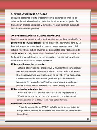 9. DEPURACIÓN BASE DE DATOS
El equipo coordinador está trabajando en la depuración final de los
datos de la visita basal de los pacientes incluidos en el proyecto. Se
trata de un proceso complejo y minucioso ya que estamos buscando
los mínimos errores posibles.
10. PRESENTACIÓN DE NUEVOS PROYECTOS
Una vez más, se anima a todos los investigadores a la presentación de
proyectos de investigación bajo la plataforma NEFRONA para 2012.
Para evitar que se presenten los mismos proyectos en el marco del
estudio NEFRONA, deben enviarse las propuestas para FISS antes del
15 de enero a la siguiente dirección electrónica msoria@irblleida.cat.
En la página web del proyecto encontrareis el cuestionario a rellenar
que después evaluará el comité científico.
FIS concedidos anteriormente:
- Estudio observacional, prospectivo y multicéntrico para analizar
mecanismos relacionados con el efecto protector de la vitamina
D, en supervivencia y aterosclerosis en la ERC, Elvira Fernández.
- Determinación de marcadores genéticos para la detección
temprana de riesgo de calcificaciones vasculares: estudio de
proteínas de la matriz extracelular, Isabel Rodríguez García.
FIS aprobados actualmente:
- Actividad sérica del enzima conversor de la angiotensina 2
(ECA2) como marcador precoz y pronóstico de enfermedad
cardiovascular en la ERC, María José Soler Romero.
Proyectos con financiación:
- Proyecto Valoración de TWEAK soluble como biomarcador de
riesgo cardiovascular en pacientes con enfermedad renal crónica,
Jesús Egido.
11
 