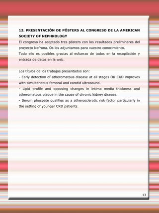 12. PRESENTACIÓN DE PÓSTERS AL CONGRESO DE LA AMERICAN
SOCIETY OF NEPHROLOGY
El congreso ha aceptado tres pósters con los resultados preliminares del
proyecto Nefrona. Os los adjuntamos para vuestro conocimiento.
Todo ello es posibles gracias al esfuerzo de todos en la recopilación y
entrada de datos en la web.
Los títulos de los trabajos presentados son:
- Early detection of atheromatous disease at all stages OK CKD improves
with simultaneous femoral and carotid ultrasound.
- Lipid profile and opposing changes in intima media thickness and
atheromatous plaque in the cause of chronic kidney disease.
- Serum phospate qualifies as a atherosclerotic risk factor particularly in
the setting of younger CKD patients.
13
 