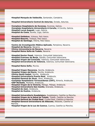 ●
Hospital Marqués de Valdecilla, Santander, Cantabria.
●
Hospital Universitario Central de Asturias, Oviedo, Asturias.
●
Complexo Hospitalario de Ourense, Ourense, Galicia.
●
Complejo Hospitalario Universitario A Coruña, A Coruña, Galicia.
●
Hospital Lucus Augusti, Lugo, Galicia.
●
Hospital da Costa, Burela, Lugo, Galicia.
●
Hospital Galdakao, Vizkaya, País Vasco.
●
Hospital Basurto, Vizkaya, País Vasco.
●
Hospital de Santiago, Vitoria, País Vasco.
●
Centro de Investigación Médica Aplicada, Pamplona, Navarra.
●
Hospital de Navarra, Navarra.
●
Clínica Universitaria de Navarra, Navarra.
●
Hospital Reina Sofia de Tudela, Navarra.
●
Hospital Doctor Peset, Valencia, Comunitat Valenciana.
●
Hospital Francesc de Borja, Gandia, Comunitat Valenciana.
●
Hospital Virgen del Consuelo, Valencia, Comunitat Valenciana.
●
Hospital Universitario de Valencia, Valencia, Comunitat Valenciana.
●
Hospital Reina Sofía, Murcia.
●
Hospital Virgen Macarena, Sevilla, Andalucía.
●
Hospital Virgen del Rocío, Sevilla, Andalucía.
●
Clínica Santa Isabel, Sevilla,  Andalucía.
●
Hospital Universitario Puerto Real,  Andalucía.
●
Hospital General de Jérez, Jérez, Andalucía.
●
Complejo Hospitalario Torrecardenas (CHT), Almería, Andalucía.
●
USP Marbella, Marbella, Andalucía.
●
Hospital Virgen de la Victoria, Málaga, Málaga, Andalucía.
●
Hospital Universitario San Cecilio, Granada, Andalucía.
●
Hospital de Jaen, Andalucía.
●
Hospital de Huelva, Andalucía.
●
Hospital Universitario Guadalajara, Guadalajara, Castilla-La Mancha.
●
Hospital Virgen de la Salud de Toledo, Toledo, Castilla-La Mancha.
●
Hospital General de Ciudad Real, Ciudad Real, Castilla-La Mancha.
●
Hospital General Universitario de Albacete, Albacete, Castilla-La
Mancha.
●
Hospital Virgen de la Luz de Cuenca, Cuenca, Castilla-La Mancha.
2
 