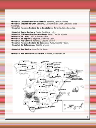 ●
Hospital Universitario de Canarias, Tenerife, Islas Canarias.
●
Hospital Insular de Gran Canaria, Las Palmas de Gran Canarias, Islas
Canarias.
•Hospital Nuestra Señora de la Candelaria, Tenerife, Islas Canarias.
•Hospital Santa Bárbara, Soria, Castilla y León.
•Hospital El Bierzo-Ponferrada-León, León, Castilla y León.
•Hospital de León, León, Castilla y León.
•Hospital de Segovia, Segovia, Castilla y León.
•Hospital Rio Carrión, Palencia, Castilla y León.
•Hospital Nuestra Señora de Sonsóles, Ávila, Castilla y León.
•Hospital de Salamanca, Castilla y León.
•Hospital San Pedro, Logroño, la Rioja.
•Hospital San Pedro de Alcántara, Cáceres, Extremadura.
3
 
