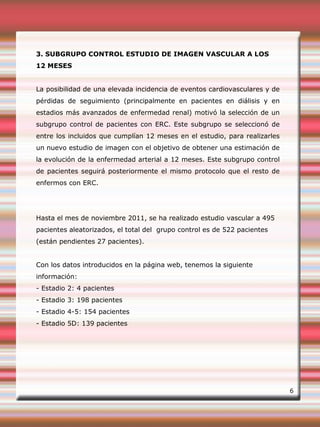 3. SUBGRUPO CONTROL ESTUDIO DE IMAGEN VASCULAR A LOS
12 MESES
La posibilidad de una elevada incidencia de eventos cardiovasculares y de
pérdidas de seguimiento (principalmente en pacientes en diálisis y en
estadios más avanzados de enfermedad renal) motivó la selección de un
subgrupo control de pacientes con ERC. Este subgrupo se seleccionó de
entre los incluidos que cumplían 12 meses en el estudio, para realizarles
un nuevo estudio de imagen con el objetivo de obtener una estimación de
la evolución de la enfermedad arterial a 12 meses. Este subgrupo control
de pacientes seguirá posteriormente el mismo protocolo que el resto de
enfermos con ERC.
Hasta el mes de noviembre 2011, se ha realizado estudio vascular a 495
pacientes aleatorizados, el total del grupo control es de 522 pacientes
(están pendientes 27 pacientes).
Con los datos introducidos en la página web, tenemos la siguiente
información:
- Estadio 2: 4 pacientes
- Estadio 3: 198 pacientes
- Estadio 4-5: 154 pacientes
- Estadio 5D: 139 pacientes
6
 
