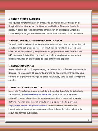 4. INICIO VISITA 24 MESES
Los equipos itinerantes ya han empezado las visitas de 24 meses en el
Hospital Universitari Arnau de Vilanova de Lleida y Sistemes Renals de
Lleida. A partir del 7 de noviembre empezarán en el Hospital Virgen del
Rocío, Hospital Virgen Macarena y la Clinica Santa Isabel, todos de Sevilla.
5. GRUPO CONTROL SIN INSUFICIENCIA RENAL
También está previsto iniciar la segunda quincena del mes de noviembre, el
reclutamiento del grupo control (sin insuficiencia renal). El Dr. José Luis
Górriz es el coordinador y responsable. El grupo control está formado por
843 personas distribuidas por edad y sexo de acuerdo con los pacientes
renales incluidos en el proyecto de todo el territorio español.
6. ECOCARDIOGRAMAS
Hasta la fecha, el Dr. Joaquin Barba, cardiólogo de la Clínica Universitaria de
Navarra, ha leído unos 90 ecocardiogramas de diferentes centros. Hay una
demora en el plazo de entrega de estos resultados, pero se está trabajando
en ello.
7. USO DE LA BASE DE DATOS
La revista Nefrologia, órgano oficial de la Sociedad Española de Nefrología,
ha publicado el artículo Proyecto NEFRONA: banco de datos de libre
utilización, sobre el uso libre de los datos obtenidos a partir del proyecto
Nefrona. Pueden encontrar el artículo en la página web del proyecto
http://www.nefrona.es/publicaciones/. Os recordamos que todos los
investigadores colaboradores pueden utilizar la base de datos del estudio
según las normas publicadas.
8
 