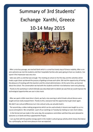 Page 3
Summary of 3rd Students’
Exchange Xanthi, Greece
10-14 May 2015
After a nice bus passage, we reached Xanti which is a small but lovely stop of Greece mobility. After a sin-
cere welcome we met the students and their hospitable families who were going to host our students. Eve-
ryone’s first impression was very nice.
Sakis was with us and that was enough. The meeting at school on the first day and the activities which
made us get closer quickened the process of getting to know each other. We had the opportunity of having
the pleasure of meeting with the teachers and the school administrators. At the same time, we learned
about the school. The conversation we had with the students and their nice behaviour were very pleasing.
Thanks to the workshop in which Edmodo was described with its details we saw that we could improve the
technological opportunities we use in class more.
After we spent a little more time in Xanti, we had a nice evening in which Greek cultural dances were
taught and we really enjoyed them. Thanks to this, everyone had the opportunity to get closer again.
We didn’t see cultural differences turn into cultural unity, we actually lived it.
The second day, a video making programme which can be used actively in lessons was taught to us in a
course atmosphere. We completed a part of our workings on Tuesday by making our own short videos.
In the formal visit we made in the same day, the acceptance committee said that they were pleased to
welcome us in Xanti and they supported the Project.
I can say that with the positive energy spent in the modern cultural group activity which shows that dance
has a philosophy, we had more pleasure than we expected.
 