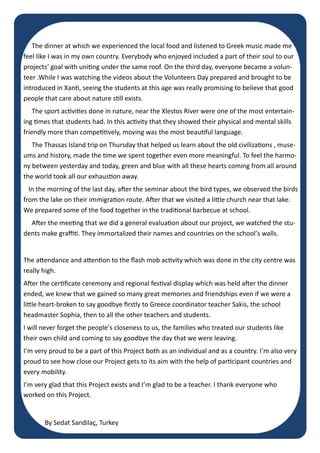 Page 4
The dinner at which we experienced the local food and listened to Greek music made me
feel like I was in my own country. Everybody who enjoyed included a part of their soul to our
projects‘ goal with uniting under the same roof. On the third day, everyone became a volun-
teer .While I was watching the videos about the Volunteers Day prepared and brought to be
introduced in Xanti, seeing the students at this age was really promising to believe that good
people that care about nature still exists.
The sport activities done in nature, near the Xlestos River were one of the most entertain-
ing times that students had. In this activity that they showed their physical and mental skills
friendly more than competitively, moving was the most beautiful language.
The Thassas Island trip on Thursday that helped us learn about the old civilizations , muse-
ums and history, made the time we spent together even more meaningful. To feel the harmo-
ny between yesterday and today, green and blue with all these hearts coming from all around
the world took all our exhaustion away.
In the morning of the last day, after the seminar about the bird types, we observed the birds
from the lake on their immigration route. After that we visited a little church near that lake.
We prepared some of the food together in the traditional barbecue at school.
After the meeting that we did a general evaluation about our project, we watched the stu-
dents make graffiti. They immortalized their names and countries on the school’s walls.
The attendance and attention to the flash mob activity which was done in the city centre was
really high.
After the certificate ceremony and regional festival display which was held after the dinner
ended, we knew that we gained so many great memories and friendships even if we were a
little heart-broken to say goodbye firstly to Greece coordinator teacher Sakis, the school
headmaster Sophia, then to all the other teachers and students.
I will never forget the people’s closeness to us, the families who treated our students like
their own child and coming to say goodbye the day that we were leaving.
I’m very proud to be a part of this Project both as an individual and as a country. I’m also very
proud to see how close our Project gets to its aim with the help of participant countries and
every mobility.
I’m very glad that this Project exists and I’m glad to be a teacher. I thank everyone who
worked on this Project.
By Sedat Sandilaç, Turkey
 