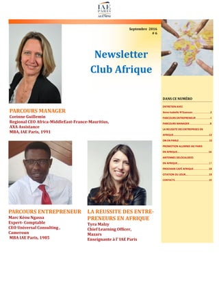 Newsletter
Club Afrique
Septembre 2016
# 6
PARCOURS MANAGER
Corinne Guillemin
Regional CEO Africa-MiddleEast-France-Mauritius,
AXA Assistance
MBA, IAE Paris, 1991
DANS CE NUMÉRO
ENTRETIEN AVEC
Anne-Isabelle N’Guessan………….…………..2
PARCOURS ENTREPRENEUR …….………..…4
PARCOURS MANAGER …………...……….…..8
LA REUSSITE DES ENTREPRISES EN
AFRIQUE…………………………..………………..12
ON EN PARLE…………………………….………...15
PROMOTION ALUMNIS IAE PARIS
EN AFRIQUE……………………………….…...….16
ANTENNES DELOCALISEES
EN AFRIQUE……...………………….…….…..….17
PROCHAIN CAFÉ AFRIQUE……..…….….….18
CITATION DU JOUR…………….….…….….….19
CONTACTS……………….……………..……………….19
PARCOURS ENTREPRENEUR
Marc Kéou Ngassa
Expert- Comptable
CEO Universal Consulting ,
Cameroun
MBA IAE Paris, 1985
LA REUSSITE DES ENTRE-
PRENEURS EN AFRIQUE
Tyra Malzy
Chief Learning Officer,
Mazars
Enseignante à l' IAE Paris
 