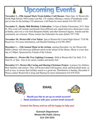 P a g e 3
November 2…29th Annual Mark Twain holiday Craft Bazaar. 10am-3pm. At Westerville
North High School, 950 County Line Rd. 174 vendors offering a variety of handmade crafts
just in time for the holidays! $2 admission. Call Paula for more details 614-392-1013.
November 9…Hanby 90th Birthday Celebration. 2-4 pm at Hanby Elementary, 56 S. State
St. This event will include storyboards from different eras, taped interviews about past events
at Hanby, and even a visit from Benjamin Hanby and other historical figures. Alumni and the
community are welcome. Please contact Jan Fedorenko for more details 797-7100.
November 10...Westerville’s Got Talent. 2pm at Westerville Central High School. 7118 Mt.
Royal Ave. For more information, call Donald Niebling at 614-901-0947.
December 1… 13th Annual Music in the Atrium, starting December 1st, the Westerville
Public Library will showcase different artists in the atrium of the library. Music is every Sun-
day at 2:00pm. Sponsored by Friends of the Library.
December 6…Westerville Tree Lighting Ceremony. Held at Westerville City Hall, 21 S.
State St. at 7pm. Join in for carols, candles and family fun!
December 2-7...Westerville Caring and Sharing Christmas Project. A project for children,
their families, and seniors. They will be provided with hygiene, food, and household items, as
well as toys, to ensure their holiday season is a good one. Distribution is Sunday, December 8.
Please contact Westerville Caring and Sharing for more information 614-470-4320.
EMAIL
 Would you like to set up an email account?
 Need assistance with your current email account?
Contact the library and we will be happy to help you!
Outreach Department
Westerville Public Library
614-259-5034
 