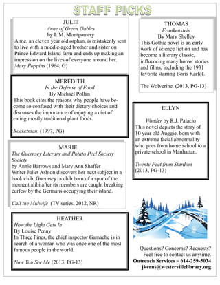 P a g e 4
Questions? Concerns? Requests?
Feel free to contact us anytime.
Outreach Services ~ 614-259-5034
jkerns@westervillelibrary.org
JULIE
Anne of Green Gables
by L.M. Montgomery
Anne, an eleven year old orphan, is mistakenly sent
to live with a middle-aged brother and sister on
Prince Edward Island farm and ends up making an
impression on the lives of everyone around her.
Mary Poppins (1964, G)
MARIE
The Guernsey Literary and Potato Peel Society
Society
by Annie Barrows and Mary Ann Shaffer
Writer Juliet Ashton discovers her next subject in a
book club, Guernsey: a club born of a spur of the
moment alibi after its members are caught breaking
curfew by the Germans occupying their island.
Call the Midwife (TV series, 2012, NR)
HEATHER
How the Light Gets In
By Louise Penny
In Three Pines, the chief inspector Gamache is in
search of a woman who was once one of the most
famous people in the world.
Now You See Me (2013, PG-13)
ELLYN
Wonder by R.J. Palacio
This novel depicts the story of
10 year old Auggie, born with
an extreme facial abnormality
who goes from home school to a
private school in Manhattan.
Twenty Feet from Stardom
(2013, PG-13)
THOMAS
Frankenstein
By Mary Shelley
This Gothic novel is an early
work of science fiction and has
become a literary classic,
influencing many horror stories
and films, including the 1931
favorite starring Boris Karlof.
The Wolverine (2013, PG-13)
MEREDITH
In the Defense of Food
By Michael Pollan
This book cites the reasons why people have be-
come so confused with their dietary choices and
discusses the importance of enjoying a diet of
eating mostly traditional plant foods.
Rocketman (1997, PG)
 