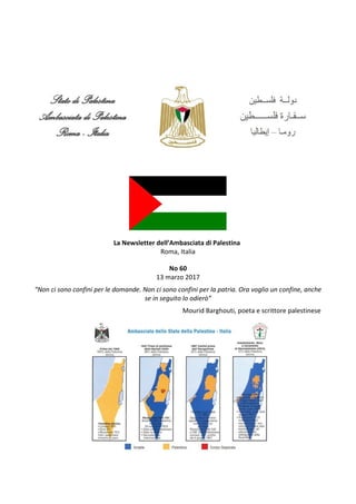 La Newsletter dell’Ambasciata di Palestina
Roma, Italia
No 60
13 marzo 2017
“Non ci sono confini per le domande. Non ci sono confini per la patria. Ora voglio un confine, anche
se in seguito lo odierò”
Mourid Barghouti, poeta e scrittore palestinese
 