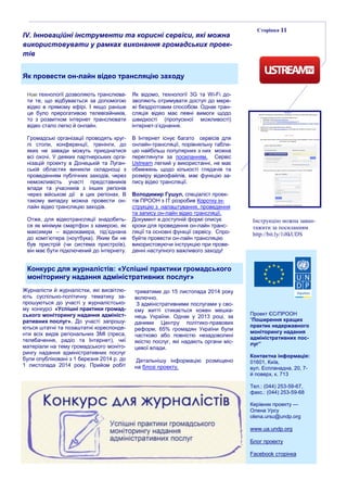 Сторінка 11
IV. Інноваційні інструменти та корисні сервіси, які можна
використовувати у рамках виконання громадських проек-
тів
Як провести он-лайн відео трансляцію заходу
Нові технології дозволяють транслюва-
ти те, що відбувається за допомогою
відео в прямому ефірі. І якщо раніше
це було прерогативою телевізійників,
то з розвитком інтернет транслювати
відео стало легко й онлайн.
Громадські організації проводять круг-
лі столи, конференції, тренінги, до
яких не завжди можуть приєднатися
всі охочі. У деяких партнерських орга-
нізацій проекту в Донецькій та Луган-
ській областях виникли складнощі з
проведенням публічних заходів, через
неможливість участі представників
влади та учасників з інших регіонів
через військові дії в цих регіонах. В
такому випадку можна провести он-
лайн відео трансляцію заходів.
Отже, для відеотрансляції знадобить-
ся як мінімум смартфон з камерою, як
максимум – відеокамера, під’єднана
до комп’ютера (ноутбука). Яким би не
був пристрій (чи система пристроїв),
він має бути підключений до інтернету.
Як відомо, технології 3G та Wi-Fi до-
зволяють отримувати доступ до мере-
жі бездротовим способом. Однак тран-
сляція відео має певні вимоги щодо
швидкості (пропускної можливості)
інтернет-з’єднання.
В Інтернет існує багато сервісів для
онлайн-трансляції, порівняльну табли-
цю найбільш популярних з них можна
переглянути за посиланням. Сервіс
Ustream легкий у використанні, не має
обмежень щодо кількості глядачів та
розміру відеофайлів, має функцію за-
пису відео трансляції.
Володимир Гушул, спеціаліст проек-
тів ПРООН з IT розробив Коротку ін-
струкцію з налаштування, проведення
та запису он-лайн відео трансляції.
Документ в доступній формі описує
кроки для проведення он-лайн транс-
ляції та основні функції сервісу. Спро-
буйте провести он-лайн трансляцію
використовуючи інструкцію при прове-
денні наступного важливого заходу!
Інструкцію можна заван-
тажити за посиланням
http://bit.ly/1i8kUDS
Проект ЄС/ПРООН
“Поширення кращих
практик недержавного
моніторингу надання
адміністративних пос-
луг”
Контактна інформація:
01601, Київ,
вул. Еспланадна, 20, 7-
й поверх, к. 713
Тел.: (044) 253-59-67,
факс.: (044) 253-59-68
Керівник проекту —
Олена Урсу
olena.ursu@undp.org
www.ua.undp.org
Блог проекту
Facebook сторінка
Конкурс для журналістів: «Успішні практики громадського
моніторингу надання адміністративних послуг»
Журналісти й журналістки, які висвітлю-
ють суспільно-політичну тематику за-
прошуються до участі у журналістсько-
му конкурсі «Успішні практики громад-
ського моніторингу надання адмініст-
ративних послуг». До участі запрошу-
ються штатні та позаштатні кореспонде-
нти всіх видів регіональних ЗМІ (преса,
телебачення, радіо та Інтернет), чиї
матеріали на тему громадського моніто-
рингу надання адміністративних послуг
були опубліковані з 1 березня 2014 р. до
1 листопада 2014 року. Прийом робіт
триватиме до 15 листопада 2014 року
включно.
З адміністративними послугами у сво-
єму житті стикається кожен мешка-
нець України. Однак у 2013 році, за
даними Центру політико-правових
реформ, 65% громадян України були
частково або повністю незадоволені
якістю послуг, які надають органи міс-
цевої влади.
Детальнішу інформацію розміщено
на блозі проекту.
 