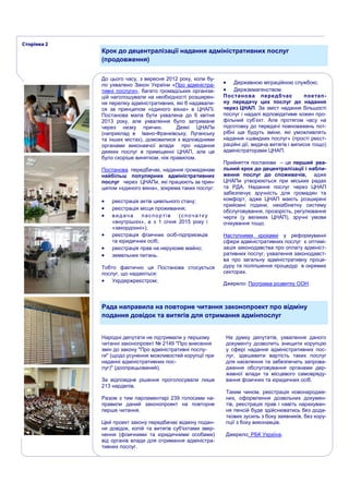 До цього часу, з вересня 2012 року, коли бу-
ло ухвалено Закон України «Про адміністра-
тивні послуги», багато громадських організа-
цій наголошували на необхідності розширен-
ня переліку адміністративних, які б надавали-
ся за принципом «єдиного вікна» в ЦНАПі.
Постанова мала бути ухвалена до 6 квітня
2013 року, але ухвалення було затримане
через низку причин. Деякі ЦНАПи
(наприклад в Івано-Франківську, Луганську
та інших містах), домовилися з відповідними
органами виконавчої влади про надання
деяких послуг в приміщенні ЦНАП, але це
було скоріше винятком, ніж правилом.
Постанова передбачає, надання громадянам
найбільш популярних адміністративних
послуг через ЦНАПи, які працюють за прин-
ципом «єдиного вікна», зокрема таких послуг:
 реєстрація актів цивільного стану;
 реєстрація місця проживання;
 видача паспортів (спочатку
«внутрішніх», а з 1 січня 2015 року і
«закордонні»);
 реєстрація фізичних осіб-підприємців
та юридичних осіб;
 реєстрація прав на нерухоме майно;
 земельних питань.
Тобто фактично ця Постанова стосується
послуг, що надаються:
 Укрдержреєстром;
 Державною міграційною службою;
 Держземагенством.
Постанова передбчає поетап-
ну передачу цих послуг до надання
через ЦНАП. За зміст надання більшості
послуг і надалі відповідатиме кожен про-
фільний суб’єкт. Але протягом часу на
підготовку до передачі повноважень пот-
рібні ще будуть зміни, які уможливлять
надання «швидких послуг» (прості реєст-
раційні дії, видача витягів і виписок тощо)
адміністраторами ЦНАП.
Прийняття постанови – це перший реа-
льний крок до децентралізації і набли-
ження послуг до споживачів, адже
ЦНАПи утворюються при міських радах
та РДА. Надання послуг через ЦНАП
забезпечує зручність для громадян та
комфорт, адже ЦНАП мають розширені
прийомні години, некабінетну систему
обслуговування, прозорість, регулювання
черги (у великих ЦНАП), зручні умови
очікування тощо.
Наступними кроками у реформуванні
сфери адміністративних послуг є оптимі-
зація законодавства про оплату адмініст-
ративних послуг, ухвалення законодавст-
ва про загальну адміністративну проце-
дуру та поліпшення процедур в окремих
секторах.
Джерело: Програма розвитку ООН.
Крок до децентралізації надання адміністративних послуг
(продовження)
Рада направила на повторне читання законопроект про відміну
подання довідок та витягів для отримання адмінпослуг
Народні депутати не підтримали у першому
читанні законопроект № 2149 "Про внесення
змін до закону "Про адміністративні послу-
ги" (щодо усунення можливостей корупції при
наданні адміністративних пос-
луг)" (доопрацьований).
За відповідне рішення проголосували лише
213 нардепів.
Разом з тим парламентарі 239 голосами на-
правили даний законопроект на повторне
перше читання.
Цей проект закону передбачає відміну подан-
ня довідок, копій та витягів суб'єктами звер-
нення (фізичними та юридичними особами)
від органів влади для отримання адміністра-
тивних послуг.
На думку депутатів, ухвалення даного
документу дозволить знищити корупцію
у сфері надання адміністративних пос-
луг, здешевити вартість таких послуг
для населення та забезпечить запрова-
дження обслуговування органами дер-
жавної влади та місцевого самовряду-
вання фізичних та юридичних осіб.
Таким чином, реєстрація новонародже-
них, оформлення дозвільних докумен-
тів, реєстрація прав і навіть нарахуван-
ня пенсій буде здійснюватись без дода-
ткових зусиль з боку заявників, без кору-
пції з боку виконавців.
Джерело: РБК Україна.
 