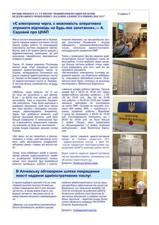 ВІСНИК ПРОЕКТУ ЄС ТА ПРООН “ПОШИРЕННЯ КРАЩИХ ПРАКТИК
НЕДЕРЖАВНОГО МОНІТОРИНГУ НАДАННЯ АДМІНІСТРАТИВНИХ ПОСЛУГ”
Сторінка 7
«Є електронна черга, є можливість оперативно
отримати відповідь на будь-яке запитання»,— А.
Садовий про ЦНАП
Якісні послуги мешканцям міста Львова.
Центр надання адміністративних послуг
змінює графік роботи та запроваджує
електронну систему керування чергою.
Відтак, вже з 26 травня Центр працює у
відремонтованому приміщенні, де для
мешканців передбачено максимально
комфортні умови.
Також, 16 травня ухвалено Постанову
міської ради «Про утворення Центру
надання адміністративних послуг м.
Львова, затвердження Положення про
Центр надання адміністративних послуг
м. Львова та Регламенту Центру надан-
ня адміністративних послуг м. Львова».
З текстом можна ознайомитись за поси-
ланням.
«Мабуть, нема львів’ян, які б час
до часу не приходили у цей Центр.
В рік – це 80-90 тис людей, які сюди
приходять. Така ж кількість докумен-
тів надходить. Тому дуже важливим є
комфорт мешканців, щоб вони могли
без черг пройти і отримати консуль-
тацію, зареєструвати документи.
Зараз був зроблений ремонт, щоб
Центр працював якісніше, щоб було
більше комфорту. Є електронна чер-
га, є можливість оперативно отрима-
ти відповідь на будь-яке запитання», -
сказав Андрій Садовий, міський голова
Львова.
«Всі зміни, які ми проводили в Центрі,
полягали в тому, щоб мешканці почу-
вали себе максимально комфортно,
відчували увагу і повагу від міської ра-
ди.
Тепер, коли відвідувач зайде в Центр,
зможе швидко зорієнтуватися, завдя-
ки розміщенню додаткового ознаку-
вання, зони рецепції. Був проведений
ремонт приміщень, роботи з комп’ю-
терною мережею, що пришвидшило про-
цес реєстрації документів і пошуку
інформації», - зазначила Валентина Бар-
тошик, начальник адміністративно-
господарського управління ЛМР
Також у приміщенні Центру надання адмі-
ністративних послуг проведено повну за-
міну меблів. Столи зроблені таким чином,
що більша частина робочої площі нада-
ється відвідувачу для того, щоб він міг
заповнити документи.
«Встановлено електронну систему ке-
рування чергою, що дозволить відвідува-
чу, отримавши відповідний талон, доче-
катися своєї черги, стежачи за великими
моніторами», Валентина Бартошик.
«Змінено графік роботи Центру. Раніше
графік був з 08.00 до 19.00 год. Зараз
графік роботи Центру: щоденно – з 09-
.00 до 18.00 год., два дні до 20.00
год.,субота – з 09.00 до 16.00 год. Графік
змінений, відповідно до опитування
на сайті ЛМР. Станом на сьогодні, опи-
тано 400 людей, 80% — погодилися з
новим графіком роботи. Впродовж
3 років ми працювали з 08.00 до 19.00
год. Спостереження показують, що з
08.00 до 09.00 год. не було більше
2 людей. Ресурс, який затрачався
на обслуговування 1-2 людей, виявився
недоцільним»,- каже Валентина Барто-
шик.
Через Центр надання адміністративних
послуг м. Львова надається 217-
адміністративних послуг, з яких 59-
послуг надаються територіальними під-
розділами ЦНАП у кожному районі міста.
Відео «Центр надання адміністративних
послуг відремонтували» телеканалу Lviv
24 можна переглянути тут.
Джерело: Львівська міська рада.
В Алчевську обговорили шляхи покращення
якості надання адміністративних послуг
2 червня відбувся круглий стіл на тему
«Адміністративні послуги Алчевська:
шляхи покращення якості для мешкан-
ців міста», в якому взяли участь гро-
мадські активісти, мешканці міста та
представники місцевого самоврядуван-
ня.
«Вважаю, що розроблені рекомендації
дійсно допоможуть зробити процес
надання адміністративних послуг меш-
канцям більш ефективним та сучасним.
Впевнений, що залучення громади та
НУО до контролю за роботою ЦНАПу
дозволить зробити його ближчим до
звичайних мешканців, а надання послуг
більш простим”, - відмітив голова Луган-
ського обласного осередку ГМ ОПОРА
Олексій Кормілецький
Джерело: Громадський простір.
 