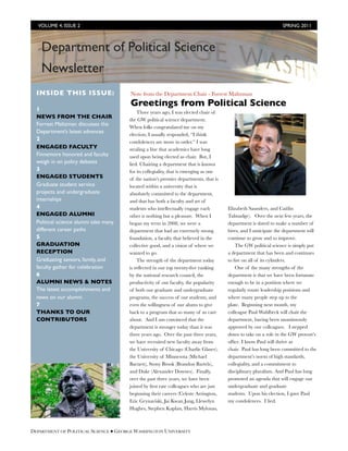 VOLUME 4, ISSUE 2 	

                                                                                          SPRING 2011



    Department of Political Science
      Inves tor News l etter
    Newsletter
  INSIDE THIS ISSUE:                   Note from the Department Chair - Forrest Maltzman
                                       Greetings from Political Science
  1                                        Three years ago, I was elected chair of
  NEWS FROM THE CHAIR                  the GW political science department.
  Forrest Maltzman discusses the       When folks congratulated me on my
  Department’s latest advances         election, I usually responded, “I think
  2                                    condolences are more in order.” I was
  ENGAGED FACULTY                      stealing a line that academics have long
  Finnemore honored and faculty        used upon being elected as chair.  But, I
  weigh in on policy debates           lied. Chairing a department that is known
  3                                    for its collegiality, that is emerging as one
  ENGAGED STUDENTS                     of the nation’s premier departments, that is
  Graduate student service             located within a university that is
  projects and undergraduate           absolutely committed to the department,
  internships                          and that has both a faculty and set of
  4                                    students who intellectually engage each         Elizabeth Saunders, and Caitlin
  ENGAGED ALUMNI                       other is nothing but a pleasure.  When I        Talmadge).   Over the next few years, the
  Political science alumni take many   began my term in 2008, we were a                department is slated to make a number of
  different career paths               department that had an extremely strong         hires, and I anticipate the department will
  5                                    foundation, a faculty that believed in the      continue to grow and to improve.    
  GRADUATION                           collective good, and a vision of where we           The GW political science is simply put
  RECEPTION                            wanted to go.                                   a department that has been and continues
  Graduating seniors, family, and          The strength of the department today        to ﬁre on all of its cylinders. 
  faculty gather for celebration       is reﬂected in our top twenty-ﬁve ranking           One of the many strengths of the
  6                                    by the national research council, the           department is that we have been fortunate
  ALUMNI NEWS & NOTES                  productivity of our faculty, the popularity     enough to be in a position where we
  The latest accomplishments and       of both our graduate and undergraduate          regularly rotate leadership positions and
  news on our alumni                   programs, the success of our students, and      where many people step up to the
  7                                    even the willingness of our alums to give       plate.  Beginning next month, my
  THANKS TO OUR                        back to a program that so many of us care       colleague Paul Wahlbeck will chair the
  CONTRIBUTORS                         about.  And I am convinced that the             department, having been unanimously
                                       department is stronger today than it was        approved by our colleagues.   I stepped
                                       three years ago.  Over the past three years,    down to take on a role in the GW provost’s
                                       we have recruited new faculty away from         ofﬁce. I know Paul will thrive as
                                       the University of Chicago (Charlie Glaser),     chair.  Paul has long been committed to the
                                       the University of Minnesota (Michael            department’s norm of high standards,
                                       Barnett), Stony Brook (Brandon Bartels),        collegiality, and a commitment to
                                       and Duke (Alexander Downes).  Finally,          disciplinary pluralism. And Paul has long
                                       over the past three years, we have been         promoted an agenda that will engage our
                                       joined by ﬁrst rate colleagues who are just     undergraduate and graduate
                                       beginning their careers (Celeste Arrington,     students.  Upon his election, I gave Paul
                                       Eric Grynaviski, Jai Kwan Jung, Llewelyn        my condolences.  I lied.
                                       Hughes, Stephen Kaplan, Harris Mylonas,



DEPARTMENT OF POLITICAL SCIENCE ● GEORGE WASHINGTON UNIVERSITY
 