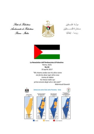 La Newsletter dell’Ambasciata di Palestina
Roma, Italia
No 64
10 aprile 2017
“Mi chiamo arabo non ho altro nome
sto fermo dove ogni altra cosa
trema di rabbia
ho messo radici qui
prima ancora degli ulivi e dei cedri”
Mahmoud Darwish
 