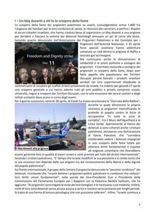 2
I – Un bbq davanti a chi fa lo sciopero della fame
Lo sciopero della fame dei prigionieri palestinesi va avanti, coinvolgendone ormai 1.800 tra
l’angoscia dei familiari per le loro condizioni di salute, le ritorsioni dei carcerieri, e perfino i dispetti
di alcuni cittadini israeliani, che hanno creduto bene di organizzare un bbq davanti a una prigione
per deridere e fiaccare la volontà dei detenuti facendogli annusare un po’ di carne alla brace.
Secondo quanto denunciato dall’Associazione dei Prigionieri Palestinesi e dal Comitato per i
Prigionieri dell’Autorità Nazionale, il 25 aprile
forze speciali israeliane hanno addirittura
compiuto un raid dentro la prigione di Nafha e
lanciato gas lacrimogeni.
Ma continuano anche le dimostrazioni di
solidarietà e le azioni politiche a sostegno dei
prigionieri. Il Comitato nazionale a sostegno dei
prigionieri in sciopero della fame, dopo aver
fatto appello alla popolazione dei Territori
Occupati perché boicotti i prodotti israeliani
venduti nei loro supermercati chiedendo ai
commercianti di svuotare gli scaffali di beni provenienti da Israele, ha indetto per giovedì 27 aprile
uno sciopero generale a cui hanno aderito tutti gli enti pubblici e privati, comprese scuole,
università, negozi e trasporti dei Territori Occupati, con la sola eccezione dei servizi sanitari e degli
istituti scolastici dove erano in corso degli esami.
Per il giorno successivo, venerdì 28 aprile, Al Fatah ha invece proclamato la “Giornata della Rabbia”,
durante la quale dimostrare la propria
vicinanza ai prigionieri intensificando le
proteste di popolo contro le forze di
occupazione “in tutte le zone di
contatto”, tra il Muro dell’Apartheid e la
Linea Verde. Apertamente al fianco dei
detenuti si sono schierati anche i cristiani
palestinesi, attraverso una dichiarazione
di Kairos Palestine, che “considera
intollerabile vedere i detenuti impegnati
in uno sciopero della fame totale per
ottenere diritti fondamentali e risposte
ad esigenze umanitarie che dovrebbero
essere garantite loro in qualità di esseri umani e sono previste per tutti dal diritto internazionale”.
Secondo i cristiani palestinesi, “E’ tempo che Israele modifichi la sua posizione e si renda conto che
la sua sicurezza non dipende dalle sue prigioni ma dal riconoscimento della libertà e della dignità
del popolo palestinese”.
Sul fronte internazionale, il gruppo della Sinistra Europea ha denunciato le “pessime condizioni” dei
detenuti, ricordando che “Israele detiene i prigionieri politici palestinesi in condizioni che violano i
loro diritti umani fondamentali”, nelle parole del Vice-Presidente Gue e Presidente della
Commissione del Parlamento Europeo per i Rapporti con la Palestina Neoklis Sylikiotis, che ha
aggiunto: “Ai prigionieri sono negate le visite dei loro famigliari e le necessarie cure mediche; inoltre,
molti di loro sono detenuti senza alcuna accusa a carico e restano senza processo per lunghi periodi.
Si tratta di una forma di tortura psicologica che non possiamo tollerare”. Infine, “Israele continua a
 