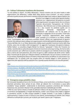 4
III – Fallisce l’ultimatum israeliano alla Germania
“La mia politica è chiara”, ha detto Netanyahu: “nessun incontro con chi visita Israele e vede
organizzazioni che diffamano i soldati dello Stato ebraico come criminali”. Un vero e proprio
ultimatum quello lanciato dal Premier israeliano al Ministro degli Esteri tedesco, Sigmar Gabriel, che
durante il suo viaggio in Israele aveva sperato di poter
incontrare sia i rappresentanti del governo sia quelli
delle organizzazioni non governative che ne criticano
l’operato denunciando l’occupazione dei Territori
Palestinesi. Ma il Ministro non si è fatto condizionare
e tra i due incontri ha preferito quello con le
associazioni, definendo “deplorevole” la
cancellazione del colloquio con lui da parte di
Netanyahu e spiegando così la sua scelta: “È del tutto
normale incontrare rappresentanti della società
civile” quando si è in missione in un Paese, sarebbe
infatti “inconcepibile” per la Germania annullare incontri ufficiali con rappresentanti di governi
stranieri che volessero avere colloqui con organizzazioni critiche delle politiche del governo tedesco.
"Siamo dell'idea che in un Paese democratico debba essere possibile incontrare anche delle Ong
critiche, senza che ciò abbia simili conseguenze", ha aggiunto il portavoce del governo tedesco,
Steffen Seibert. La cancelliera Angela Merkel ha ritenuto "spiacevole" il fatto che l'incontro sia
saltato, rivendicando la scelta del proprio ministro di incontrare comunque le Ong, che hanno colto
questa occasione per riaffermare la propria volontà di proseguire con l’attività di denuncia degli
abusi a danno dei civili palestinesi, dei crimini di guerra e delle violazioni dei diritti umani. Subito
dopo l’incontro del 25 aprile con il Ministro Gabriel, che Netanyahu non era riuscito a sventare con
le sue minacce, Breaking the Silence, B’Tselem e Peace Now hanno così diffuso un comunicato in cui
sostengono che “La società civile non accetta ordini né intende piegarsi a simili pressioni. Ci
opporremo alle ingiustizie dell’occupazione fino a quando questa diventerà una cosa del passato”.
Vedi:
http://www.ansa.it/sito/notizie/mondo/mediooriente/2017/04/25/ultimatum-netanyahu-a-
ministro-tedesco_8aa9b08c-e149-4f67-af59-71419025ac55.html
http://www.jpost.com/Arab-Israeli-Conflict/Top-Palestinian-official-calls-on-Germany-to-pressure-
Israel-to-make-peace-488925
http://www.ansa.it/sito/notizie/mondo/mediooriente/2017/04/26/merkel-a-netanyahu-diritto-
vedere-ong_7390c6d2-b9f6-4f03-add5-838b176f6089.html
IV - Emergenza acqua potabile a Gaza
Nel minuscolo fazzoletto di terra che è la Striscia di Gaza, ormai anche bere un bicchiere d’acqua è
diventato pericoloso. Sono sempre di più, infatti, gli abitanti che si ammalano a causa della
cosiddetta “acqua potabile”, evidenziando la drammatica questione umanitaria del Territorio
Palestinese che, secondo le Nazioni Unite, potrebbe diventare inabitabile già nel 2020.
L’ONU ha a più riprese chiesto a Israele di sollevare il blocco che da più di dieci anni isola Gaza. In
un territorio sovrappopolato, ai margini del deserto, e dove i corsi d'acqua sono ridotti a rigagnoli
in prevalenza asciutti, la falda d’acqua potabile è troppo sfruttata. Il suo livello si abbassa
continuamente e l'acqua di mare si insinua al suo interno, aumentandone la salinità. Così l’acqua
salmastra è utilizzata per cucinare, per la doccia, per lavare i panni e per l’irrigazione.
 