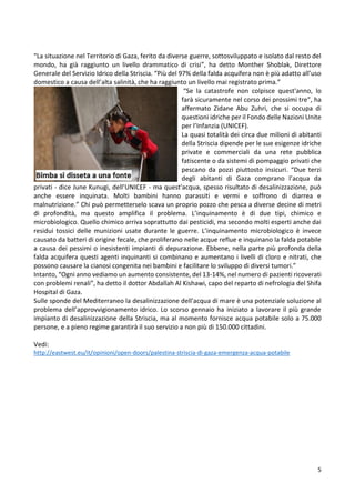 5
“La situazione nel Territorio di Gaza, ferito da diverse guerre, sottosviluppato e isolato dal resto del
mondo, ha già raggiunto un livello drammatico di crisi”, ha detto Monther Shoblak, Direttore
Generale del Servizio Idrico della Striscia. “Più del 97% della falda acquifera non è più adatto all’uso
domestico a causa dell’alta salinità, che ha raggiunto un livello mai registrato prima.”
“Se la catastrofe non colpisce quest'anno, lo
farà sicuramente nel corso dei prossimi tre”, ha
affermato Zidane Abu Zuhri, che si occupa di
questioni idriche per il Fondo delle Nazioni Unite
per l’Infanzia (UNICEF).
La quasi totalità dei circa due milioni di abitanti
della Striscia dipende per le sue esigenze idriche
private e commerciali da una rete pubblica
fatiscente o da sistemi di pompaggio privati che
pescano da pozzi piuttosto insicuri. “Due terzi
degli abitanti di Gaza comprano l’acqua da
privati - dice June Kunugi, dell’UNICEF - ma quest'acqua, spesso risultato di desalinizzazione, può
anche essere inquinata. Molti bambini hanno parassiti e vermi e soffrono di diarrea e
malnutrizione.” Chi può permetterselo scava un proprio pozzo che pesca a diverse decine di metri
di profondità, ma questo amplifica il problema. L’inquinamento è di due tipi, chimico e
microbiologico. Quello chimico arriva soprattutto dai pesticidi, ma secondo molti esperti anche dai
residui tossici delle munizioni usate durante le guerre. L’inquinamento microbiologico è invece
causato da batteri di origine fecale, che proliferano nelle acque reflue e inquinano la falda potabile
a causa dei pessimi o inesistenti impianti di depurazione. Ebbene, nella parte più profonda della
falda acquifera questi agenti inquinanti si combinano e aumentano i livelli di cloro e nitrati, che
possono causare la cianosi congenita nei bambini e facilitare lo sviluppo di diversi tumori.”
Intanto, “Ogni anno vediamo un aumento consistente, del 13-14%, nel numero di pazienti ricoverati
con problemi renali”, ha detto il dottor Abdallah Al Kishawi, capo del reparto di nefrologia del Shifa
Hospital di Gaza.
Sulle sponde del Mediterraneo la desalinizzazione dell'acqua di mare è una potenziale soluzione al
problema dell’approvvigionamento idrico. Lo scorso gennaio ha iniziato a lavorare il più grande
impianto di desalinizzazione della Striscia, ma al momento fornisce acqua potabile solo a 75.000
persone, e a pieno regime garantirà il suo servizio a non più di 150.000 cittadini.
Vedi:
http://eastwest.eu/it/opinioni/open-doors/palestina-striscia-di-gaza-emergenza-acqua-potabile
 