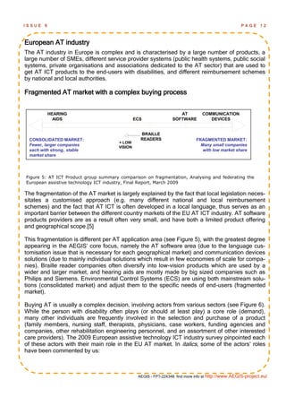 ISSUE   6                                                                                            PAGE      12



European AT industry
The AT industry in Europe is complex and is characterised by a large number of products, a
large number of SMEs, different service provider systems (public health systems, public social
systems, private organisations and associations dedicated to the AT sector) that are used to
get AT ICT products to the end-users with disabilities, and different reimbursement schemes
by national and local authorities.

Fragmented AT market with a complex buying process


            HEARING                                                  AT          COMMUNICATION
              AIDS                              ECS               SOFTWARE          DEVICES


                                                  BRAILLE
 CONSOLIDATED MARKET:                             READERS                     FRAGMENTED MARKET:
                                       + LOW
 Fewer, larger companies               VISION
                                                                                Many small companies
 each with strong , stable                                                       with low market share
 market share




Figure 5: AT ICT Product group summary comparison on fragmentation, Analysing and federating the
European assistive technology ICT industry, Final Report, March 2009

The fragmentation of the AT market is largely explained by the fact that local legislation neces-
sitates a customised approach (e.g. many different national and local reimbursement
schemes) and the fact that AT ICT is often developed in a local language, thus serves as an
important barrier between the different country markets of the EU AT ICT industry. AT software
products providers are as a result often very small, and have both a limited product offering
and geographical scope.[5]

This fragmentation is different per AT application area (see Figure 5), with the greatest degree
appearing in the AEGIS‘ core focus, namely the AT software area (due to the language cus-
tomisation issue that is necessary for each geographical market) and communication devices
solutions (due to mainly individual solutions which result in few economies of scale for compa-
nies). Braille reader companies often diversify into low-vision products which are used by a
wider and larger market, and hearing aids are mostly made by big sized companies such as
Philips and Siemens. Environmental Control Systems (ECS) are using both mainstream solu-
tions (consolidated market) and adjust them to the specific needs of end-users (fragmented
market).

Buying AT is usually a complex decision, involving actors from various sectors (see Figure 6).
While the person with disability often plays (or should at least play) a core role (demand),
many other individuals are frequently involved in the selection and purchase of a product
(family members, nursing staff, therapists, physicians, case workers, funding agencies and
companies, other rehabilitation engineering personnel, and an assortment of other interested
care providers). The 2009 European assistive technology ICT industry survey pinpointed each
of these actors with their main role in the EU AT market. In italics, some of the actors‘ roles
have been commented by us:



                                                 AEGIS - FP7-224348: find more info at http://www.AEGIS-project.eu/
 