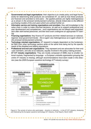 ISSUE    6                                                                                               PAGE      13




   Governmental and legal organisations: their objective is to create policy and legal frame-
    works for determining what products are considered AT, as well as how these products
    are financed and provided to end-users – the applied policies are highly heterogeneous
    as is shown in the annexed reimbursement schemes, directly linked also to the different
    purchasing models of the end-users which are outlined further on.
   Information service and training organisations and providers: they add knowledge to the
    value chain in order to make informed decisions, as well as to support professional and
    user development and competences – such organisations are not always well organised,
    lack often well trained personnel, and few have even undergone an appropriate AT train-
    ing.
   Financing organisations: they finance AT products and their related services on national,
    regional, local government levels – this is again very heterogeneous as is again shown in
    the annexed reimbursement schemes.
   Technology oriented organisations: AT research is largely dependent on the fundamen-
    tal R&D from other technology sectors while at the same time being led by the specific
    needs of the disabled and elderly populations.
   Professional and end-user organisations: They represent and are advocates for their end
    -user members, and also at as lobbyists, equally involved in the policy making process.
   AT ICT industry organisations: They are mostly composed of SMEs due to smaller na-
    tional markets, fragmented by language – a European umbrella organisation grouping the
    entire AT industry is missing, although recommendations have been made in this direc-
    tion (see the 2009 European assistive technology ICT industry survey).




    Figure 6: The variety of actors who participate – directly or indirectly – in the AT ICT industry, Analysing
    and federating the European assistive technology ICT industry, Final Report, March 2009




                                                     AEGIS - FP7-224348: find more info at http://www.AEGIS-project.eu/
 